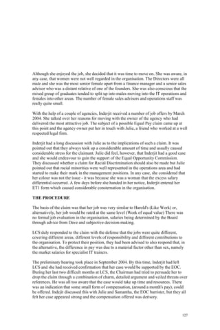 127
Although she enjoyed the job, she decided that it was time to move on. She was aware, in
any case, that women were not well regarded in the organisation. The Directors were all
male and she was the most senior female apart from a finance manager and a senior sales
advisor who was a distant relative of one of the founders. She was also conscious that the
mixed group of graduates tended to split up into males moving into the IT operations and
females into other areas. The number of female sales advisors and operations staff was
really quite small.
With the help of a couple of agencies, Inderjit received a number of job offers by March
2004. She talked over her reasons for moving with the owner of the agency who had
delivered the most attractive job. The subject of a possible Equal Pay claim came up at
this point and the agency owner put her in touch with Julie, a friend who worked at a well
respected legal firm.
Inderjit had a long discussion with Julie as to the implications of such a claim. It was
pointed out that they always took up a considerable amount of time and usually caused
considerable stress for the claimant. Julie did feel, however, that Inderjit had a good case
and she would endeavour to gain the support of the Equal Opportunity Commission.
They discussed whether a claim for Racial Discrimination should also be made but Julie
pointed out that racial minorities were well represented in the operations area and had
started to make their mark in the management positions. In any case, she considered that
her colour was not the issue - it was because she was a woman that the excess salary
differential occurred. A few days before she handed in her notice, Inderjit entered her
ET1 form which caused considerable consternation in the organisation.
THE PROCEDURE
The basis of the claim was that her job was very similar to Harold's (Like Work) or,
alternatively, her job would be rated at the same level (Work of equal value) There was
no formal job evaluation in the organisation, salaries being determined by the Board
through advice from Dave and subjective decision-making.
LCS duly responded to the claim with the defense that the jobs were quite different,
covering different areas, different levels of responsibility and different contributions to
the organisation. To protect their position, they had been advised to also respond that, in
the alternative, the difference in pay was due to a material factor other than sex, namely
the market salaries for specialist IT trainers.
The preliminary hearing took place in September 2004. By this time, Inderjit had left
LCS and she had received confirmation that her case would be supported by the EOC.
During her last two difficult months at LCS, the Chairman had tried to persuade her to
drop the claim through a combination of charm, detailed argument and veiled threats over
references. He was all too aware that the case would take up time and resources. There
was an indication that some small form of compensation, (around a month's pay), could
be offered. Indejit discussed this with Julie and Samantha, the EOC barrister, but they all
felt her case appeared strong and the compensation offered was derisory.
 