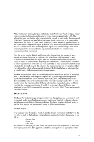 128
At the preliminary hearing, the case for both the ‘Like Work’ and ‘Work of Equal Value’
claims were put by Samantha and countered by the barrister appearing for LCS. The
tribunal decision was that the jobs were not similar enough to come under the category of
‘Like Work’ but there was a sufficient case made for the claim to go to an Independent
Expert under the ‘Work of Equal Value’ procedure. Arthur Jones was appointed to act as
the Expert and to complete the report by March 2005. As is customary in these situations,
the EOC commissioned their own independent report to be carried out by a trade union
research group who had considerable experience in this field. The company also
commissioned their own report.
Over the next 4 months, Inderjit and Harold, plus their original line managers, were
interviewed by the 3 experts. In each case, this took almost a full day as the experts
examined each aspect of their complex jobs and attempted to obtain their respective
views on levels of responsibility, frequency and contribution. There were also a number
of follow up calls when both sides had been seen to try to clear up areas where facts were
substantially disputed. Inderjit did not enjoy the process (nor did her new employer) but
Harold found the whole affair extremely irritating. He felt that he had no alternative but
to give his views fairly in supporting the company case.
The EOC received their report by late January and they were in the process of arranging
with LCS to exchange their respective reports and to give a copy to the independent
expert when the Tribunal office informed them that Arthur Jones had become ill and
there would be a delay of two or three months. This subsequently became three or four
months before the Chairman of the Tribunal informed the parties that Arthur could not
complete the case due to continuing ill health. A new expert, James Williams, was
appointed in June 2005 with a deadline to report in December 2005. This report was duly
completed on time.
THE REPORTS
The Equal Pay Act encourages comparison between the applicant and comparator's work
being made under factor headings commonly used in analytical job evaluation schemes
and all three reports followed that methodology. The factor headings differed, however
and the three reports, not unexpectedly, came to different conclusions.
The EOC Report
Five headings were chosen (see Table 19.l) and a straight comparison made between the
two jobs on each of the headings with a judgment made as to whether the demand of one
job is:
- Greater than
- Equal to
- Less than
the demands of the other job. Each factor was taken as of equal importance so there was
no weighting of factors. This approach (called GEL) was justified as appropriate where
 