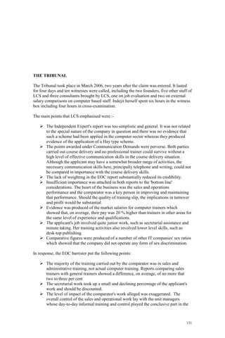 131
THE TRIBUNAL
The Tribunal took place in March 2006, two years after the claim was entered. It lasted
for four days and ten witnesses were called, including the two founders, five other staff of
LCS and three consultants brought by LCS, one on job evaluation and two on external
salary comparisons on computer based staff. Indejit herself spent six hours in the witness
box including four hours in cross-examination.
The main points that LCS emphasised were :-
The Independent Expert's report was too simplistic and general. It was not related
to the special nature of the company in question and there was no evidence that
such a scheme had been applied in the computer sector whereas they produced
evidence of the application of a Hay type scheme.
The points awarded under Communication Demands were perverse. Both parties
carried out course delivery and no professional trainer could survive without a
high level of effective communication skills in the course delivery situation.
Although the applicant may have a somewhat broader range of activities, the
necessary communication skills here, principally telephone and writing, could not
be compared in importance with the course delivery skills.
The lack of weighting in the EOC report substantially reduced its credibility.
Insufficient importance was attached in both reports to the 'bottom line'
considerations. The heart of the business was the sales and operations
performance and the comparator was a key person in improving and maintaining
that performance. Should the quality of training slip, the implications in turnover
and profit would be substantial.
Evidence was produced of the market salaries for computer trainers which
showed that, on average, their pay was 20 % higher than trainers in other areas for
the same level of experience and qualifications.
The applicant's job involved quite junior work, such as secretarial assistance and
minute taking. Her training activities also involved lower level skills, such as
desk-top publishing.
Comparative figures were produced of a number of other IT companies' sex ratios
which showed that the company did not operate any form of sex discrimination.
In response, the EOC barrister put the following points:
The majority of the training carried out by the comparator was in sales and
administrative training, not actual computer training. Reports comparing sales
trainers with general trainers showed a difference, on average, of no more that
two to three per cent
The secretarial work took up a small and declining percentage of the applicant's
work and should be discounted.
The level of impact of the comparator's work alleged was exaggerated. The
overall control of the sales and operational work lay with the unit managers
whose day-to-day informal training and control played the conclusive part in the
 