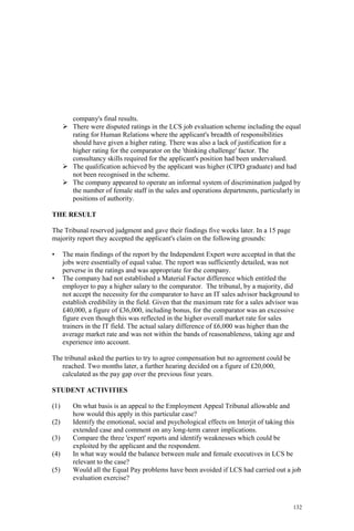 132
company's final results.
There were disputed ratings in the LCS job evaluation scheme including the equal
rating for Human Relations where the applicant's breadth of responsibilities
should have given a higher rating. There was also a lack of justification for a
higher rating for the comparator on the 'thinking challenge' factor. The
consultancy skills required for the applicant's position had been undervalued.
The qualification achieved by the applicant was higher (CIPD graduate) and had
not been recognised in the scheme.
The company appeared to operate an informal system of discrimination judged by
the number of female staff in the sales and operations departments, particularly in
positions of authority.
THE RESULT
The Tribunal reserved judgment and gave their findings five weeks later. In a 15 page
majority report they accepted the applicant's claim on the following grounds:
• The main findings of the report by the Independent Expert were accepted in that the
jobs were essentially of equal value. The report was sufficiently detailed, was not
perverse in the ratings and was appropriate for the company.
• The company had not established a Material Factor difference which entitled the
employer to pay a higher salary to the comparator. The tribunal, by a majority, did
not accept the necessity for the comparator to have an IT sales advisor background to
establish credibility in the field. Given that the maximum rate for a sales advisor was
£40,000, a figure of £36,000, including bonus, for the comparator was an excessive
figure even though this was reflected in the higher overall market rate for sales
trainers in the IT field. The actual salary difference of £6,000 was higher than the
average market rate and was not within the bands of reasonableness, taking age and
experience into account.
The tribunal asked the parties to try to agree compensation but no agreement could be
reached. Two months later, a further hearing decided on a figure of £20,000,
calculated as the pay gap over the previous four years.
STUDENT ACTIVITIES
(1) On what basis is an appeal to the Employment Appeal Tribunal allowable and
how would this apply in this particular case?
(2) Identify the emotional, social and psychological effects on Interjit of taking this
extended case and comment on any long-term career implications.
(3) Compare the three 'expert' reports and identify weaknesses which could be
exploited by the applicant and the respondent.
(4) In what way would the balance between male and female executives in LCS be
relevant to the case?
(5) Would all the Equal Pay problems have been avoided if LCS had carried out a job
evaluation exercise?
 
