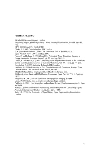 133
FURTHER READING
ACAS (1996) Annual Report, London.
Bargaining Report, (1996) Equal Pay - More Successful Settlements, No 163, pp 8-13,
July.
CIPD (2001) Equal Pay Guide CIPD
Clarke, L. (1995) Discrimination, IPD, London.
EOC (2003 Good Practice Guide – Job Evaluation Free of Sex bias, EOC.
Equal Pay task Force (2001) Just Pay, EOC
Fagen, C. and Rubery, J. (1994) Equal Pay Policy and Wage Regulation Systems in
Europe, Industrial Relations Journal, vol. 25, no 4, pp 281-292.
Gilbert, K. and Secker, J. (1995) Generating Equal Pay Decentralisation in the Electricity
Supply Industry, British Journal of Industrial Relations, vol. 33, no 2, pp 191-207.
Greenhalgh, R. (1995) Industrial Tribunals, IPD, London.
Hastings, S. (1991) Developing a Less Discriminatory Job Evaluation Scheme, Trade
Union Research Unit Technical Note, no 109, Oxford.
IDS (1994) Equal Pay, Employment Law Handbook Series 2 no 3.
IRS Employment Review (2003) Chasing Progress on Equal Pay, No 774, 18 April, pp
19-22.
Kingsmill, B. (2001) Review of Women’s Employment and pay, HMSO.
Lewis, P. (1997) The Law of Employment, Kogan Page, London.
Paddison, L. (2001) How to conduct an Equal pay Review, People management, 14 June,
pp 58-59.
Rubery, J. (1995) Performance Related Pay and the Prospects for Gender Pay Equity,
Journal of Management Studies, vol. 32, no 5 pp 637-654.
Rubery,J. (1992) The Economics of Equal Value, Equal Opportunities Commission,
London.
 