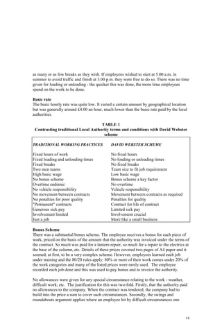 14
as many or as few breaks as they wish. If employees wished to start at 5.00 a.m. in
summer to avoid traffic and finish at 3.00 p.m. they were free to do so. There was no time
given for loading or unloading - the quicker this was done, the more time employees
spend on the work to be done.
Basic rate
The basic hourly rate was quite low. It varied a certain amount by geographical location
but was generally around £4.00 an hour, much lower than the basic rate paid by the local
authorities.
TABLE 1
Contrasting traditional Local Authority terms and conditions with David Webster
scheme
TRADITIONAL WORKING PRACTICES DAVID WEBSTER SCHEME
Fixed hours of work No fixed hours
Fixed loading and unloading times No loading or unloading times
Fixed breaks No fixed breaks
Two men teams Team size to fit job requirement
High basic wage Low basic wage
No bonus scheme Bonus scheme a key factor
Overtime endemic No overtime
No vehicle responsibility Vehicle responsibility
No movement between contracts Movement between contracts as required
No penalties for poor quality Penalties for quality
"Permanent" contracts Contract for life of contract
Generous sick pay Limited sick pay
Involvement limited Involvement crucial
Just a job More like a small business
Bonus Scheme
There was a substantial bonus scheme. The employee receives a bonus for each piece of
work, priced on the basis of the amount that the authority was invoiced under the terms of
the contract. So much was paid for a lantern repair, so much for a repair to the electrics at
the base of the column, etc. Details of these prices covered two pages of A4 paper and it
seemed, at first, to be a very complex scheme. However, employees learned each job
under training and the 80/20 rules apply: 80% or more of their work comes under 20% of
the work categories and many of the listed prices were rarely used. The employee
recorded each job done and this was used to pay bonus and to invoice the authority.
No allowances were given for any special circumstance relating to the work - weather,
difficult work, etc. The justification for this was two-fold. Firstly, that the authority paid
no allowances to the company. When the contract was tendered, the company had to
build into the price a sum to cover such circumstances. Secondly, the swings and
roundabouts argument applies where an employee hit by difficult circumstances one
 