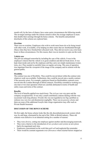 15
month will, by the laws of chance, have some easier circumstances the following month.
The on-target earnings under the scheme aimed to allow the average employee to more
than double their earnings through the bonus scheme. The benefits and potential
drawbacks of this scheme are explored later.
Overtime
There was no overtime. Employees who wish to work more hours do so by being issued
with other work, if available, or by helping on other routes that are shorthanded through
illness when they have finished their allocated work. They did not receive any extra basic
hours in these circumstances. For this reason, there was no incentive to spin out the work.
Vehicle care
The job was enlarged somewhat by including the care of the vehicle. It was in the
employee's interest that the vehicle is in good condition and did not break down. It was
kept clean inside and out by the employee and they carry out simple maintenance (water,
tyres, etc.) They needed to carefully liaise on regular servicing. This area of operation
was important from the viewpoint of the image of the company and its relation with the
general public.
Flexibility
The contract was one of flexibility. They could be moved about within the contract onto
whatever work was available. Furthermore, they could be moved onto a nearby contract
if the necessity arises. For example, employees based on Hertfordshire contracts were
moved onto the London Borough of Ilford contracts. Flexibility extended to working as a
one-man or two-man operation which are carefully delineated in terms of health and
safety issues and terms of the contract.
Benefits
The level of benefits applied was much lower. The sick pay was very poor and the
company recognised this. It was only a small contributory scheme dealing with the very
occasional week-long absence. Overall, this was not regarded as too big a problem as
sickness was very low and absenteeism negligible. There was no pension scheme and
there are none of the additional benefits that a large organisation may offer such as
Private Health Insurance
DISCUSSION OF THE BONUS SCHEME
On first sight, the bonus scheme looks like the old, discredited piecework system which
was, by and large, eliminated by the end of the 1960s in British industry. These old
schemes were defective in an industrial setting for a number of reasons:
• They were divisive, setting one employee against another and discouraging teamwork.
• They were a barrier to the introduction of new products and systems as new prices
had to be negotiated each time.
• Employees concentrated on the work that paid well and neglected the remainder.
• There would be constant arguments over allowances when external factors stopped an
 