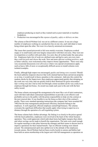 16
employee producing as much as they wanted such as poor materials or machine
breakdown.
• Production was encouraged at the expense of quality, safety or delivery on time.
The scheme at David Webster Ltd. was set in a different context. It was not a large
number of employees working on a production line on one site, each individual or team
being reliant upon the other. Nor was it in a heavily unionised environment.
The issues that caused piecework to fail were mainly overcome. Employees worked
singly or in small teams and were largely independent with their own area. They were not
in competition or conflict with each other. In a unit, they all worked under the same price
list. Employees had a list of work on a defined route and had to carry out every item -
they could not pick and choose the work. New and more efficient working practices, such
as better vehicles, were welcomed as they improve bonus opportunities. There were only
very occasional discussions over allowances where very special circumstances apply
such as heavy falls of snow or exceptionally difficult access to install columns were
isolated examples.
Finally, although high output was encouraged, quality and timing were essential. Should
the local authority inspector discover that work claimed had not been carried out properly
or on time, it would result in heavy penalties to the contractor. Add onto this control the
random checks by the Supervisors, then employees appreciated quickly that skimping on
the work was very risky and can quickly lead to their dismissal for gross misconduct.
Safe working was also vital as time lost through a minor accident can be very costly to an
employee through lost bonus. An award was made each year to the unit with the best
safety record.
The bonus scheme encouraged the arrangement to be more like a set of mini-contractors,
each with their individual contractual responsibilities to provide a cost effective and
profitable service to the public with the prime responsibility to help win the contract at
the next renewal date. It was feasible to see the bonus as their slice of the contract's
profits. There were standard operating instructions (the company had been awarded ISC
1902) but the time management and personal efficiency functions belong to the
employee. A well organised, efficient employee earned high bonuses. The scheme
overcame the significant difficulties that usually apply when trying to supervise at a
distance through the operation of a self-regulating system.
The bonus scheme had a further advantage. By linking it so closely to the prices agreed
with the local authorities, employees were involved in the heart of the whole business
operation. They could appreciate which individual items had higher margins than others
and where savings can be made to benefit the organisation. The units were small enough
for regular meetings to take place between the manager and their teams to discuss how to
improve operations for their mutual benefit. Tips on efficient working were shared
around. The entrepreneurial spirit also spilled over to the attitude of the employees
towards unions. David Webster had not been overtly hostile to unions and ballots had
been held on union membership at the largest unit with full management co-operation on
 