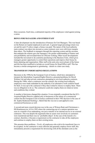 17
three occasions. Each time, a substantial majority of the employees voted against joining
a union.
BONUS FOR MANAGERS AND OTHER STAFF
A later development was the introduction of bonuses for Unit Managers. This was based
on the Return on Capital employed at each unit. A general target percentage return was
set and for each 1% above target, a bonus was paid. The nature of the local authority
main contract was taken into account as some contracts were won with lower margins
than others. The feedback to managers through this reporting system and the accounts
that underpin the scheme gave the managers a far greater understanding of finance and
unit profitability and rewarded them for efficient working. Other recent developments
included the movement to de-centralise purchasing to the Business Units, which gives
managers greater opportunity to control their operations and improve their bonus by
better planning and organisation. Other staff at the units also received part of the bonus
and this has been modified to include an overall bonus for Head Office staff. This has
become a similar arrangement to gainsharing – details in a later case study.
TRANSFER OF UNDERTAKINGS REGULATIONS
Decisions in the 1990s by the European Court of Justice, which have attempted to
interpret the labyrinthine Acquired Rights Directive, presented problems for David
Webster Ltd and other private contractors attempting to win local authority contracts.
During the 1980s, when a contractor won the contract, the existing local authority
employees were made redundant by the authority if no alternative work could be found
for them. It was up to the contractor if they then wished to choose to employ them. There
was no obligation to do so. The contractor could also employ them on whatever terms
and conditions they wished.
A number of decisions changed this situation. It was originally considered that the EC's
Acquired Rights Directive applied only to businesses in the nature of a commercial
venture but the European Court of Justice confirmed in their 1992 decision in the case of
Dr. Sophie Redmond Stichting v. Bartol that this was not so and applied to non-
commercial businesses as well.
A second and more crucial decision was in the case of Watson Rask and Christiansen v.
ISS Kantineservice A/S in 1993 where the contracting-out of a canteen operation was
seen as a transfer of an undertaking, not just a transfer of an internal service to an external
contractor. This was despite the arguments that no assets were involved, no customers
were transferred and there was no ' profitable object'. In the case of the transfer of a
contract, therefore, it became a requirement on the contractor to take all the employees
and continue to employ them on their existing terms.
This presents three problems. Firstly, all employees who wish to be transferred, have to
be accepted. As the contractor is more efficient and generally employs fewer staff, this
immediately presents a requirement for downsizing with all the attendant costs as the
 