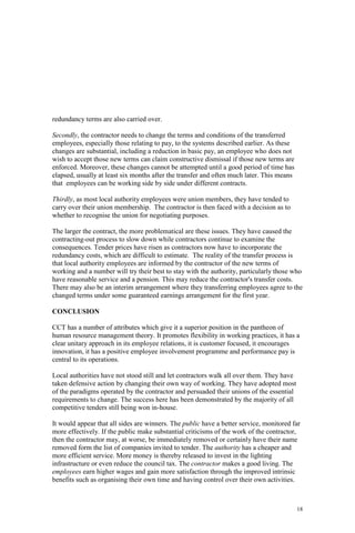 18
redundancy terms are also carried over.
Secondly, the contractor needs to change the terms and conditions of the transferred
employees, especially those relating to pay, to the systems described earlier. As these
changes are substantial, including a reduction in basic pay, an employee who does not
wish to accept those new terms can claim constructive dismissal if those new terms are
enforced. Moreover, these changes cannot be attempted until a good period of time has
elapsed, usually at least six months after the transfer and often much later. This means
that employees can be working side by side under different contracts.
Thirdly, as most local authority employees were union members, they have tended to
carry over their union membership. The contractor is then faced with a decision as to
whether to recognise the union for negotiating purposes.
The larger the contract, the more problematical are these issues. They have caused the
contracting-out process to slow down while contractors continue to examine the
consequences. Tender prices have risen as contractors now have to incorporate the
redundancy costs, which are difficult to estimate. The reality of the transfer process is
that local authority employees are informed by the contractor of the new terms of
working and a number will try their best to stay with the authority, particularly those who
have reasonable service and a pension. This may reduce the contractor's transfer costs.
There may also be an interim arrangement where they transferring employees agree to the
changed terms under some guaranteed earnings arrangement for the first year.
CONCLUSION
CCT has a number of attributes which give it a superior position in the pantheon of
human resource management theory. It promotes flexibility in working practices, it has a
clear unitary approach in its employee relations, it is customer focused, it encourages
innovation, it has a positive employee involvement programme and performance pay is
central to its operations.
Local authorities have not stood still and let contractors walk all over them. They have
taken defensive action by changing their own way of working. They have adopted most
of the paradigms operated by the contractor and persuaded their unions of the essential
requirements to change. The success here has been demonstrated by the majority of all
competitive tenders still being won in-house.
It would appear that all sides are winners. The public have a better service, monitored far
more effectively. If the public make substantial criticisms of the work of the contractor,
then the contractor may, at worse, be immediately removed or certainly have their name
removed form the list of companies invited to tender. The authority has a cheaper and
more efficient service. More money is thereby released to invest in the lighting
infrastructure or even reduce the council tax. The contractor makes a good living. The
employees earn higher wages and gain more satisfaction through the improved intrinsic
benefits such as organising their own time and having control over their own activities.
 