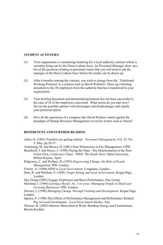 19
STUDENT ACTIVITIES
(1) Your organisation is considering tendering for a local authority contract which is
currently being run by the Direct Labour force. As Personnel Manager, draw up a
list of the questions relating to personnel issues that you will need to ask the
manager of the Direct Labour force before the tender can be drawn up.
(2) After 6 months running the contract, you wish to change from the ' Traditional
Working Practices' to a scheme such as David Webster's. Draw up a briefing
document to the 20 employees from the authority that have transferred to your
organisation.
(3) Your briefing document and determined persuasion has not been successful in
the case of 10 of the employees concerned. What action do you take now?
Set out the possible options with advantages and disadvantages and signify
your preferred option.
(4) How do the operations of a company like David Webster match against the
paradigm of Human Resource Management set out by writers such as Storey?
REFERENCES AND FURTHER READING
Aikin, O. (1993) Transfers are getting stickier. Personnel Management, Vol. 25, No.
5, May, pp 56-57.
Armstrong, M. and Brown, D. (2001) New Dimensions in Pay Management, CIPD.
Beardwell, I. and Storey, J. (1996) Paying the Piper - Pay Determination in the Non-
Union Firm, Conference Paper, 'HRM- The Inside Story' Open University,
Milton Keynes, April.
Ridgeway, C. and Wallace, B. (1995) Empowering Change, the Role of People
Management, IPD, London.
Fowler, A. (1988) HRM in Local Government, Longmans, London.
Hale, R. and Whitlam, P. (1995) Target Setting and Goal Achievement. Kogan Page,
London.
Hay Group (2002) Engage Employees and Boost Performance, Hay Group.
Maitland, I. (1994) Getting a Result, No. 3 in series 'Managing People in Small and
Growing Businesses' IPD, London.
Stewart, J. (1996) Managing Change Through Training and Development. Kogan Page,
London.
Spence, P. (1990) The Effects of Performance Management and Performance Related
Pay in Local Government. Local Government Studies. July.
Thomas, K. (2003) Intrinsic Motivation at Work: Building Energy and Commitment,
Berrett-Koehler.
 