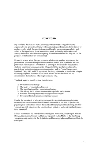 2
FOREWORD
Pay should be the oil in the works of society, but sometimes, very publicly and
expensively, it is grit instead. Many well-intentioned reward strategies fail to deliver or
produce results which threaten the integrity of broader human resource policies and
values in the organisation. Some approaches, which technically ought not to work,
actually work quite well because everybody is committed to them and they feel ‘fit for
purpose’ at the time they are implemented.
Reward is an area where there are no magic solutions, no absolute answers and few
golden rules. But there are important lessons to be learned from experience and this
publication is intended as a contribution to learning on pay issues for all concerned –
students, practitioners, managers alike. It hopes to fill the gap between he useful,
practical and up-to-the-minute reports in magazines such as People Management,
Personnel Today, IRS and IDS reports and the theory expounded in text books. It hopes
to develop cognitive awareness of the issues behind reward initiatives and the
circumstances that influence what might work and why.
This book hopes to identify critical links between:
Overall business strategy
The levers of organisational success
The identification of key organisational culture
The driving forces behind human resource policies and practices
Coherent matching of reward with organisational targets
How reward initiatives can assist critical changes
Finally, the intention is to help produce constructive approaches to managing more
effectively the balance between the economic transaction at the heart of pay and the
psychological contract that defines the quality of the employment relationship. In other
words, to get both sides to see the benefits of pay initiatives and work together to make
them successful.
I would like to thank the contributors to the original publication, Neil Cooper, Richard
Dore, Adrian Garner, Gordan McPhail and especially Helen Murlis of the Hay Group
who encouraged me to write the first edition and has supported my publication efforts for
many years.
 
