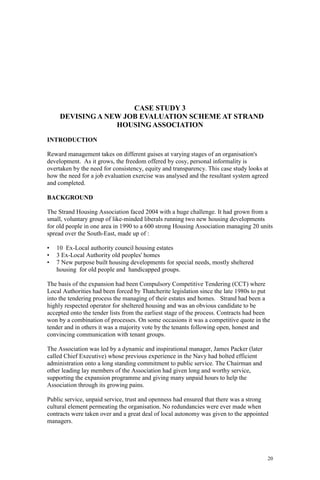 20
CASE STUDY 3
DEVISING A NEW JOB EVALUATION SCHEME AT STRAND
HOUSING ASSOCIATION
INTRODUCTION
Reward management takes on different guises at varying stages of an organisation's
development. As it grows, the freedom offered by cosy, personal informality is
overtaken by the need for consistency, equity and transparency. This case study looks at
how the need for a job evaluation exercise was analysed and the resultant system agreed
and completed.
BACKGROUND
The Strand Housing Association faced 2004 with a huge challenge. It had grown from a
small, voluntary group of like-minded liberals running two new housing developments
for old people in one area in 1990 to a 600 strong Housing Association managing 20 units
spread over the South-East, made up of :
• 10 Ex-Local authority council housing estates
• 3 Ex-Local Authority old peoples' homes
• 7 New purpose built housing developments for special needs, mostly sheltered
housing for old people and handicapped groups.
The basis of the expansion had been Compulsory Competitive Tendering (CCT) where
Local Authorities had been forced by Thatcherite legislation since the late 1980s to put
into the tendering process the managing of their estates and homes. Strand had been a
highly respected operator for sheltered housing and was an obvious candidate to be
accepted onto the tender lists from the earliest stage of the process. Contracts had been
won by a combination of processes. On some occasions it was a competitive quote in the
tender and in others it was a majority vote by the tenants following open, honest and
convincing communication with tenant groups.
The Association was led by a dynamic and inspirational manager, James Packer (later
called Chief Executive) whose previous experience in the Navy had bolted efficient
administration onto a long standing commitment to public service. The Chairman and
other leading lay members of the Association had given long and worthy service,
supporting the expansion programme and giving many unpaid hours to help the
Association through its growing pains.
Public service, unpaid service, trust and openness had ensured that there was a strong
cultural element permeating the organisation. No redundancies were ever made when
contracts were taken over and a great deal of local autonomy was given to the appointed
managers.
 