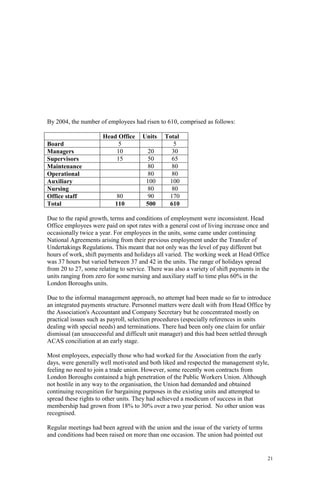 21
By 2004, the number of employees had risen to 610, comprised as follows:
Head Office Units Total
Board 5 5
Managers 10 20 30
Supervisors 15 50 65
Maintenance 80 80
Operational 80 80
Auxiliary 100 100
Nursing 80 80
Office staff 80 90 170
Total 110 500 610
Due to the rapid growth, terms and conditions of employment were inconsistent. Head
Office employees were paid on spot rates with a general cost of living increase once and
occasionally twice a year. For employees in the units, some came under continuing
National Agreements arising from their previous employment under the Transfer of
Undertakings Regulations. This meant that not only was the level of pay different but
hours of work, shift payments and holidays all varied. The working week at Head Office
was 37 hours but varied between 37 and 42 in the units. The range of holidays spread
from 20 to 27, some relating to service. There was also a variety of shift payments in the
units ranging from zero for some nursing and auxiliary staff to time plus 60% in the
London Boroughs units.
Due to the informal management approach, no attempt had been made so far to introduce
an integrated payments structure. Personnel matters were dealt with from Head Office by
the Association's Accountant and Company Secretary but he concentrated mostly on
practical issues such as payroll, selection procedures (especially references in units
dealing with special needs) and terminations. There had been only one claim for unfair
dismissal (an unsuccessful and difficult unit manager) and this had been settled through
ACAS conciliation at an early stage.
Most employees, especially those who had worked for the Association from the early
days, were generally well motivated and both liked and respected the management style,
feeling no need to join a trade union. However, some recently won contracts from
London Boroughs contained a high penetration of the Public Workers Union. Although
not hostile in any way to the organisation, the Union had demanded and obtained
continuing recognition for bargaining purposes in the existing units and attempted to
spread these rights to other units. They had achieved a modicum of success in that
membership had grown from 18% to 30% over a two year period. No other union was
recognised.
Regular meetings had been agreed with the union and the issue of the variety of terms
and conditions had been raised on more than one occasion. The union had pointed out
 