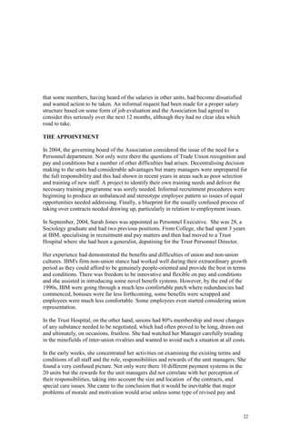 22
that some members, having heard of the salaries in other units, had become dissatisfied
and wanted action to be taken. An informal request had been made for a proper salary
structure based on some form of job evaluation and the Association had agreed to
consider this seriously over the next 12 months, although they had no clear idea which
road to take.
THE APPOINTMENT
In 2004, the governing board of the Association considered the issue of the need for a
Personnel department. Not only were there the questions of Trade Union recognition and
pay and conditions but a number of other difficulties had arisen. Decentralising decision
making to the units had considerable advantages but many managers were unprepared for
the full responsibility and this had shown in recent years in areas such as poor selection
and training of new staff. A project to identify their own training needs and deliver the
necessary training programme was sorely needed. Informal recruitment procedures were
beginning to produce an unbalanced and stereotype employee pattern so issues of equal
opportunities needed addressing. Finally, a blueprint for the usually confused process of
taking over contracts needed drawing up, particularly in relation to employment issues.
In September, 2004, Sarah Jones was appointed as Personnel Executive. She was 28, a
Sociology graduate and had two previous positions. From College, she had spent 3 years
at IBM, specialising in recruitment and pay matters and then had moved to a Trust
Hospital where she had been a generalist, deputising for the Trust Personnel Director.
Her experience had demonstrated the benefits and difficulties of union and non-union
cultures. IBM's firm non-union stance had worked well during their extraordinary growth
period as they could afford to be genuinely people-oriented and provide the best in terms
and conditions. There was freedom to be innovative and flexible on pay and conditions
and she assisted in introducing some novel benefit systems. However, by the end of the
1990s, IBM were going through a much less comfortable patch where redundancies had
commenced, bonuses were far less forthcoming, some benefits were scrapped and
employees were much less comfortable. Some employees even started considering union
representation.
In the Trust Hospital, on the other hand, unions had 80% membership and most changes
of any substance needed to be negotiated, which had often proved to be long, drawn out
and ultimately, on occasions, fruitless. She had watched her Manager carefully treading
in the minefields of inter-union rivalries and wanted to avoid such a situation at all costs.
In the early weeks, she concentrated her activities on examining the existing terms and
conditions of all staff and the role, responsibilities and rewards of the unit managers. She
found a very confused picture. Not only were there 10 different payment systems in the
20 units but the rewards for the unit managers did not correlate with her perception of
their responsibilities, taking into account the size and location of the contracts, and
special care issues. She came to the conclusion that it would be inevitable that major
problems of morale and motivation would arise unless some type of revised pay and
 