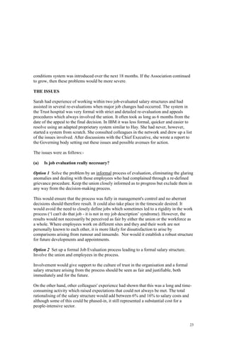 23
conditions system was introduced over the next 18 months. If the Association continued
to grow, then these problems would be more severe.
THE ISSUES
Sarah had experience of working within two job-evaluated salary structures and had
assisted in several re-evaluations when major job changes had occurred. The system in
the Trust hospital was very formal with strict and detailed re-evaluation and appeals
procedures which always involved the union. It often took as long as 6 months from the
date of the appeal to the final decision. In IBM it was less formal, quicker and easier to
resolve using an adapted proprietary system similar to Hay. She had never, however,
started a system from scratch. She consulted colleagues in the network and drew up a list
of the issues involved. After discussions with the Chief Executive, she wrote a report to
the Governing body setting out these issues and possible avenues for action.
The issues were as follows:-
(a) Is job evaluation really necessary?
Option 1 Solve the problem by an informal process of evaluation, eliminating the glaring
anomalies and dealing with those employees who had complained through a re-defined
grievance procedure. Keep the union closely informed as to progress but exclude them in
any way from the decision-making process.
This would ensure that the process was fully in management's control and no aberrant
decisions should therefore result. It could also take place in the timescale desired. It
would avoid the need to closely define jobs which sometimes led to a rigidity in the work
process (‘l can't do that job - it is not in my job description’ syndrome). However, the
results would not necessarily be perceived as fair by either the union or the workforce as
a whole. Where employees work on different sites and they and their work are not
personally known to each other, it is more likely for dissatisfaction to arise by
comparisons arising from rumour and innuendo. Nor would it establish a robust structure
for future developments and appointments.
Option 2 Set up a formal Job Evaluation process leading to a formal salary structure.
Involve the union and employees in the process.
Involvement would give support to the culture of trust in the organisation and a formal
salary structure arising from the process should be seen as fair and justifiable, both
immediately and for the future.
On the other hand, other colleagues' experience had shown that this was a long and time-
consuming activity which raised expectations that could not always be met. The total
rationalising of the salary structure would add between 6% and 16% to salary costs and
although some of this could be phased-in, it still represented a substantial cost for a
people-intensive sector.
 