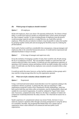 24
(B) Which groups of employees should it include?
Option 1 All employees
Of the 610 employees, there were about 120 separately defined jobs, 70 of them at Head
Office. It would seem logical to produce an integrated salary system which encouraged
the 'One Company' concept. To start excluding groups of employees from the process
would encourage suspicion and drive a wedge between, say, head office and unit
employees. When the jobs are looked at in detail, it may be possible to reduce the number
by grouping together similar jobs and encouraging the flexibility issues by widening the
job descriptions.
Such a path of action would have considerable time consequences, tying up managers and
employees alike in the somewhat bureaucratic process. It would need an experienced and
dedicated facilitator to keep it on track.
Option 2 A first stage of managers and supervisors only.
Given the similarity of managing a number of units, there would be only 40 jobs among
the 95 or so employees involved. This was possible to handle on a part-time basis and
could be achieved within a few months. It would also give the organisation experience of
operating a Job Evaluation scheme and dealing with the inevitable mistakes that would be
made. It would make sure that the key employees were correctly rewarded within a clear
framework.
It would not satisfy the union, however, as they had few members in those groups and it
may send the wrong message about the way the organisation operated.
(C) What sort of job evaluation scheme should be used ?
Option 1 Proprietorial
Using a well tried and tested scheme meant that there were few arguments relating to the
comparative fairness in general. A scheme like Hay, that was operating in 7,000
organisations around the world or Price Waterhouse's Profile methodology, which has
been used in both blue and white-collar environments, must be fundamentally robust and
suitable for every kind of organisation. It would be validated for 'Equal-Value' claims
and, if necessary, computerised easily. Moreover, the links to a database of market rate
comparisons would help determine the salary structure. The wheel did not need to be re-
invented.
Sarah's experience of a proprietorial scheme was mixed. Firstly, she knew it was a
relatively expensive operation either through a licensing arrangement or using the advice
of a consultant. Secondly, she recognised that Strand really was a unique type of
organisation whose values differed to all commercial and most public sector
organisations.
 