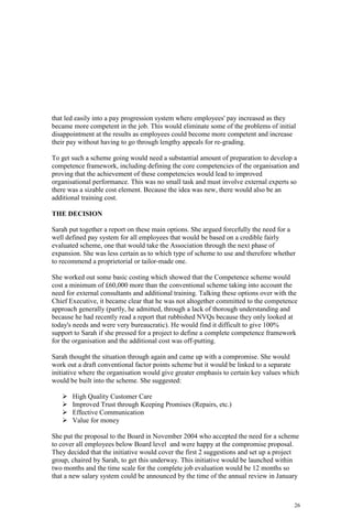26
that led easily into a pay progression system where employees' pay increased as they
became more competent in the job. This would eliminate some of the problems of initial
disappointment at the results as employees could become more competent and increase
their pay without having to go through lengthy appeals for re-grading.
To get such a scheme going would need a substantial amount of preparation to develop a
competence framework, including defining the core competencies of the organisation and
proving that the achievement of these competencies would lead to improved
organisational performance. This was no small task and must involve external experts so
there was a sizable cost element. Because the idea was new, there would also be an
additional training cost.
THE DECISION
Sarah put together a report on these main options. She argued forcefully the need for a
well defined pay system for all employees that would be based on a credible fairly
evaluated scheme, one that would take the Association through the next phase of
expansion. She was less certain as to which type of scheme to use and therefore whether
to recommend a proprietorial or tailor-made one.
She worked out some basic costing which showed that the Competence scheme would
cost a minimum of £60,000 more than the conventional scheme taking into account the
need for external consultants and additional training. Talking these options over with the
Chief Executive, it became clear that he was not altogether committed to the competence
approach generally (partly, he admitted, through a lack of thorough understanding and
because he had recently read a report that rubbished NVQs because they only looked at
today's needs and were very bureaucratic). He would find it difficult to give 100%
support to Sarah if she pressed for a project to define a complete competence framework
for the organisation and the additional cost was off-putting.
Sarah thought the situation through again and came up with a compromise. She would
work out a draft conventional factor points scheme but it would be linked to a separate
initiative where the organisation would give greater emphasis to certain key values which
would be built into the scheme. She suggested:
High Quality Customer Care
Improved Trust through Keeping Promises (Repairs, etc.)
Effective Communication
Value for money
She put the proposal to the Board in November 2004 who accepted the need for a scheme
to cover all employees below Board level and were happy at the compromise proposal.
They decided that the initiative would cover the first 2 suggestions and set up a project
group, chaired by Sarah, to get this underway. This initiative would be launched within
two months and the time scale for the complete job evaluation would be 12 months so
that a new salary system could be announced by the time of the annual review in January
 