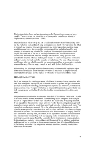 28
The job description forms and questionnaires needed for each job were agreed more
quickly. These were sent out immediately to Managers for consultation with their
employees and completion within 15 days.
The next decision was to set up the Job Evaluation Committee that would actually carry
out the evaluation work and reach long-lasting decisions. Sarah believed firmly that it had
to be small and balanced between management and employees so that decisions made
would be mutual ones. She pressed for a committee of four including herself, a unit
manager, a union rep. and a head office employee. She managed to get this accepted
despite the scepticism of the rest of steering committee who, for different reasons,
doubted that it would work. The unit manager (David) was a young graduate with
considerable potential who had made a great success of a new housing estate contract in
an Inner London Borough and who needed a new challenge. The head office employee
was Doreen, who was reliable, sensible but unambitious and had no strong views on trade
unions either way. She was happy enough to work with Arthur, the Union Rep.
Subsequently, the Steering Committee met once every two months for a progress report
and to monitor the costs. Sarah drafted a newsletter to make sure all employees were
informed of the progress and the method by which the evaluation would take place.
THE JOB EVALUATION
Sarah had arranged, for training purposes, a full day with an experienced consultant who
took them all together through the job evaluation process in general and gave them some
practical examples of evaluating jobs from job descriptions and interviews, with himself
playing various roles. This proved hilarious at times and the committee agreed that it was
both enjoyable and worthwhile. It helped to bond the committee members at this early
stage.
The job evaluation committee next decided their order of evaluation. There were 120 jobs
to evaluate over six months. Given that a short meeting would take place with each job
holder, or a representative if there were a number, this would take 20 meetings a month.
It was agreed that the committee would split into two for these meetings (a manager and
an employee/union rep) who would then report back when the evaluation took place. This
reduced the number to ten a month. Given the split nature of the job locations, careful
planning was required to ensure that three such meetings could take place in a morning or
afternoon on one site. The committee members were thus committed to roughly four half
days a month on meetings with job holders. It was agreed that about the same amount of
time was necessary for reporting back and agreeing on the evaluation itself. There was
also the procedure to agree should the committee fail to be unanimous on an evaluation.
In this situation, a majority vote would prevail. However, if it was split two against two
and this could not be resolved at the subsequent meeting, then ACAS would be brought
in for binding arbitration. The programme was then published, ensuring that holidays
were taken into account.
 