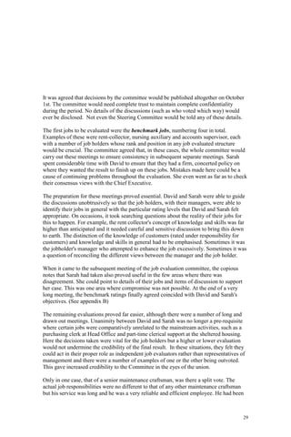 29
It was agreed that decisions by the committee would be published altogether on October
1st. The committee would need complete trust to maintain complete confidentiality
during the period. No details of the discussions (such as who voted which way) would
ever be disclosed. Not even the Steering Committee would be told any of these details.
The first jobs to be evaluated were the benchmark jobs, numbering four in total.
Examples of these were rent-collector, nursing auxiliary and accounts supervisor, each
with a number of job holders whose rank and position in any job evaluated structure
would be crucial. The committee agreed that, in these cases, the whole committee would
carry out these meetings to ensure consistency in subsequent separate meetings. Sarah
spent considerable time with David to ensure that they had a firm, concerted policy on
where they wanted the result to finish up on these jobs. Mistakes made here could be a
cause of continuing problems throughout the evaluation. She even went as far as to check
their consensus views with the Chief Executive.
The preparation for these meetings proved essential. David and Sarah were able to guide
the discussions unobtrusively so that the job holders, with their managers, were able to
identify their jobs in general with the particular rating levels that David and Sarah felt
appropriate. On occasions, it took searching questions about the reality of their jobs for
this to happen. For example, the rent collector's concept of knowledge and skills was far
higher than anticipated and it needed careful and sensitive discussion to bring this down
to earth. The distinction of the knowledge of customers (rated under responsibility for
customers) and knowledge and skills in general had to be emphasised. Sometimes it was
the jobholder's manager who attempted to enhance the job excessively. Sometimes it was
a question of reconciling the different views between the manager and the job holder.
When it came to the subsequent meeting of the job evaluation committee, the copious
notes that Sarah had taken also proved useful in the few areas where there was
disagreement. She could point to details of their jobs and items of discussion to support
her case. This was one area where compromise was not possible. At the end of a very
long meeting, the benchmark ratings finally agreed coincided with David and Sarah's
objectives. (See appendix B)
The remaining evaluations proved far easier, although there were a number of long and
drawn out meetings. Unanimity between David and Sarah was no longer a pre-requisite
where certain jobs were comparatively unrelated to the mainstream activities, such as a
purchasing clerk at Head Office and part-time clerical support at the sheltered housing.
Here the decisions taken were vital for the job holders but a higher or lower evaluation
would not undermine the credibility of the final result. In these situations, they felt they
could act in their proper role as independent job evaluators rather than representatives of
management and there were a number of examples of one or the other being outvoted.
This gave increased credibility to the Committee in the eyes of the union.
Only in one case, that of a senior maintenance craftsman, was there a split vote. The
actual job responsibilities were no different to that of any other maintenance craftsman
but his service was long and he was a very reliable and efficient employee. He had been
 