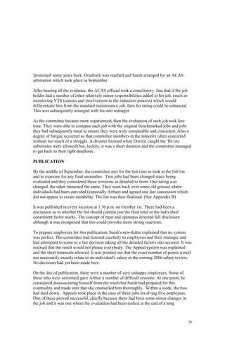30
'promoted' some years back. Deadlock was reached and Sarah arranged for an ACAS
arbitration which took place in September.
After hearing all the evidence, the ACAS official took a conciliatory line that if the job
holder had a number of other relatively minor responsibilities added to his job, (such as
monitoring YTS trainees and involvement in the induction process) which would
differentiate him from the standard maintenance job, then his rating could be enhanced.
This was subsequently arranged with his unit manager.
As the committee became more experienced, then the evaluation of each job took less
time. They were able to compare each job with the original benchmarked jobs and jobs
they had subsequently rated to ensure they were truly comparable and consistent. Also a
degree of fatigue occurred so that committee members in the minority often concurred
without too much of a struggle. A disaster loomed when Doreen caught the 'flu (no
substitutes were allowed) but, luckily, it was a short duration and the committee managed
to get back to their tight deadlines.
PUBLICATION
By the middle of September, the committee met for the last time to look at the full list
and to examine for any final anomalies. Two jobs had been changed since being
evaluated and they considered these revisions as detailed to them. One rating was
changed, the other remained the same. They went back over some old ground where
individuals had been outvoted (especially Arthur) and agreed one last concession which
did not appear to create instability. The list was then finalised. (See Appendix B)
It was published in every location at 3.30 p.m. on October 1st. There had been a
discussion as to whether the list should contain just the final total or the individual
constituent factor marks. The concept of trust and openness directed full disclosure
although it was recognised that this could provoke more strong reactions.
To prepare employees for this publication, Sarah's newsletter explained that no system
was perfect. The committee had listened carefully to employees and their manager and
had attempted to come to a fair decision taking all the detailed factors into account. It was
realised that the result would not please everybody. The Appeal system was explained
and the short timescale allowed. It was pointed out that the exact number of points would
not necessarily exactly relate to an individual's salary in the coming 2006 salary review.
No decisions had yet been made here.
On the day of publication, there were a number of very unhappy employees. Some of
these who were unionised gave Arthur a number of difficult sessions. At one point, he
considered disassociating himself from the result but Sarah had prepared for this
eventuality and made sure that she counselled him thoroughly. Within a week, the fuss
had died down. Appeals took place in the case of three jobs involving five employees.
One of these proved successful, chiefly because there had been some minor changes in
the job and it was one where the evaluation had been rushed at the end of a long
 