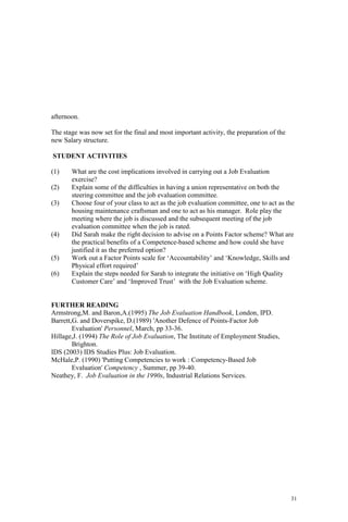 31
afternoon.
The stage was now set for the final and most important activity, the preparation of the
new Salary structure.
STUDENT ACTIVITIES
(1) What are the cost implications involved in carrying out a Job Evaluation
exercise?
(2) Explain some of the difficulties in having a union representative on both the
steering committee and the job evaluation committee.
(3) Choose four of your class to act as the job evaluation committee, one to act as the
housing maintenance craftsman and one to act as his manager. Role play the
meeting where the job is discussed and the subsequent meeting of the job
evaluation committee when the job is rated.
(4) Did Sarah make the right decision to advise on a Points Factor scheme? What are
the practical benefits of a Competence-based scheme and how could she have
justified it as the preferred option?
(5) Work out a Factor Points scale for ‘Accountability’ and ‘Knowledge, Skills and
Physical effort required’
(6) Explain the steps needed for Sarah to integrate the initiative on ‘High Quality
Customer Care’ and ‘Improved Trust’ with the Job Evaluation scheme.
FURTHER READING
Armstrong,M. and Baron,A.(1995) The Job Evaluation Handbook, London, IPD.
Barrett,G. and Doverspike, D.(1989) 'Another Defence of Points-Factor Job
Evaluation' Personnel, March, pp 33-36.
Hillage,J. (1994) The Role of Job Evaluation, The Institute of Employment Studies,
Brighton.
IDS (2003) IDS Studies Plus: Job Evaluation.
McHale,P. (1990) 'Putting Competencies to work : Competency-Based Job
Evaluation' Competency , Summer, pp 39-40.
Neathey, F. Job Evaluation in the 1990s, Industrial Relations Services.
 