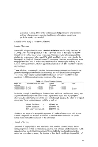 36
evaluation exercise. Three of the unit managers had particularly large contracts
and two other employees were involved in special tendering work where
particular market rates applied.
Sarah set about trying to solve these problems.
London Allowance
It would be straightforward to insert a London allowance into the salary structure. At
£1,000 p.a. this would dispose of 28 of the 42 problem cases. If the figure was £2,000
then all but five of the cases would be covered. Alternatively, the allowance could be
pitched at a percentage of salary, say 10%, which would give greater protection for the
better paid. At this level, this would cover 33 employees. However, a complication is that
the payment would have to be built into the salary of all 90 employees working in the
London Borough contracts, whether apparently overpaid or not. This would involve some
cost increases.
Table 4.2 shows two examples; the first shows an employee over the maximum for the
grade where the payment of the allowance brings the basic pay back inside the grade.
The second where an employee entitled to the London allowance would receive an
additional £1,000 to remain above the minimum of the grade.
Table 4.2 - Effect of London Allowance
Grade min. Current Payment New Basic London Total Cost
and max Allowance
£10,000-14,000 £14,000 £13,000 £1,000 £14,000 -
£10,000-14,000 £10,000 £10,000 £1,000 £11,000 £1,000
In the first example, it would appear that there is no additional cost involved, merely a re-
adjustment of the components of the salary. A purist may argue that, in paying this
allowance, the opportunity is wasted to save costs through reducing the salary of overpaid
employees. These continuing costs could be as high as:
£1,000 fixed sum - £90,000 p.a.
£2,000 fixed sum - £180,000 p.a.
10% salary supplement - £120,000 p.a.
Sarah was not prepared to accept this argument. A London allowance was paid in most
London companies and it would be difficult to conclude a fair settlement (or avoid a
future claim) without the inclusion of this allowance.
Length of Service
A number of employees had been transferred from previous contract holders whose
salary progression system had been more generous with a longer set of increments. TUPE
regulations had insisted that the employees' terms had to be transferred intact and no
action had been taken to remedy the situation to date. Sarah considered the possibility of
 