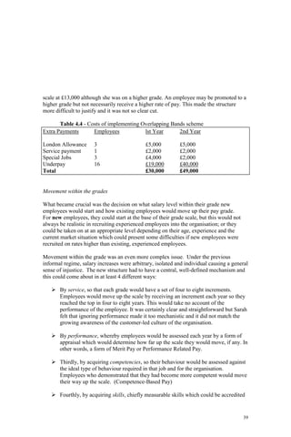 39
scale at £13,000 although she was on a higher grade. An employee may be promoted to a
higher grade but not necessarily receive a higher rate of pay. This made the structure
more difficult to justify and it was not so clear cut.
Table 4.4 - Costs of implementing Overlapping Bands scheme
Extra Payments Employees lst Year 2nd Year
London Allowance 3 £5,000 £5,000
Service payment 1 £2,000 £2,000
Special Jobs 3 £4,000 £2,000
Underpay 16 £19,000 £40,000
Total £30,000 £49,000
Movement within the grades
What became crucial was the decision on what salary level within their grade new
employees would start and how existing employees would move up their pay grade.
For new employees, they could start at the base of their grade scale, but this would not
always be realistic in recruiting experienced employees into the organisation; or they
could be taken on at an appropriate level depending on their age, experience and the
current market situation which could present some difficulties if new employees were
recruited on rates higher than existing, experienced employees.
Movement within the grade was an even more complex issue. Under the previous
informal regime, salary increases were arbitrary, isolated and individual causing a general
sense of injustice. The new structure had to have a central, well-defined mechanism and
this could come about in at least 4 different ways:
By service, so that each grade would have a set of four to eight increments.
Employees would move up the scale by receiving an increment each year so they
reached the top in four to eight years. This would take no account of the
performance of the employee. It was certainly clear and straightforward but Sarah
felt that ignoring performance made it too mechanistic and it did not match the
growing awareness of the customer-led culture of the organisation.
By performance, whereby employees would be assessed each year by a form of
appraisal which would determine how far up the scale they would move, if any. In
other words, a form of Merit Pay or Performance Related Pay.
Thirdly, by acquiring competencies, so their behaviour would be assessed against
the ideal type of behaviour required in that job and for the organisation.
Employees who demonstrated that they had become more competent would move
their way up the scale. (Competence-Based Pay)
Fourthly, by acquiring skills, chiefly measurable skills which could be accredited
 