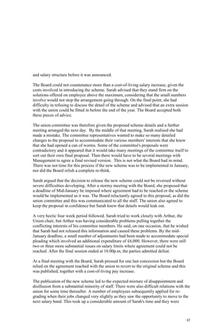 42
and salary structure before it was announced.
The Board could not countenance more than a cost-of-living salary increase, given the
costs involved in introducing the scheme. Sarah advised that they stand firm on the
solutions offered on employee above the maximum, considering that the small numbers
involve would not stop the arrangement going through. On the final point, she had
difficulty in refusing to discuss the detail of the scheme and advised that an extra session
with the union could be fitted in before the end of the year. The Board accepted both
these pieces of advice.
The union committee was therefore given the proposed scheme details and a further
meeting arranged the next day. By the middle of that meeting, Sarah realised she had
made a mistake. The committee representatives wanted to make so many detailed
changes to the proposal to accommodate their various members' interests that she knew
that she had opened a can of worms. Some of the committee's proposals were
contradictory and it appeared that it would take many meetings of the committee itself to
sort out their own final proposal. Then there would have to be several meetings with
Management to agree a final revised version. This is not what the Board had in mind.
There was not time for this process if the new scheme was to be implemented in January,
nor did the Board relish a complete re-think.
Sarah argued that the decision to release the new scheme could not be reversed without
severe difficulties developing. After a stormy meeting with the Board, she proposed that
a deadline of Mid-January be imposed where agreement had to be reached or the scheme
would be implemented as it was. The Board reluctantly agreed to this proposal, as did the
union committee and this was communicated to all the staff. The union also agreed to
keep the proposal in confidence but Sarah knew that details would leak out.
A very hectic four week period followed. Sarah tried to work closely with Arthur, the
Union chair, but Arthur was having considerable problems pulling together the
conflicting interests of his committee members. He said, on one occasion, that he wished
that Sarah had not released this information and caused these problems. By the mid-
January deadline, a small number of adjustments had been made to accommodate special
pleading which involved an additional expenditure of £6,000. However, there were still
two or three more substantial issues on salary limits where agreement could not be
reached. After the final session ended at 10.00p.m, the parties admitted defeat.
At a final meeting with the Board, Sarah pressed for one last concession but the Board
relied on the agreement reached with the union to revert to the original scheme and this
was published, together with a cost-of-living pay increase.
The publication of the new scheme led to the expected mixture of disappointment and
disillusion from a substantial minority of staff. There were also difficult relations with the
union for some time thereafter. A number of employees subsequently applied for re-
grading when their jobs changed very slightly as they saw the opportunity to move to the
next salary band. This took up a considerable amount of Sarah's time and they were
 