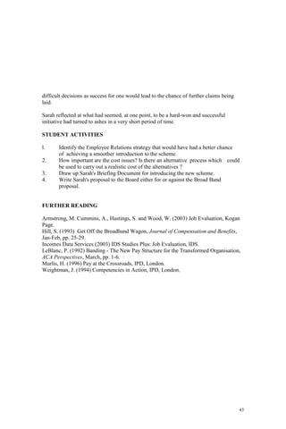43
difficult decisions as success for one would lead to the chance of further claims being
laid.
Sarah reflected at what had seemed, at one point, to be a hard-won and successful
initiative had turned to ashes in a very short period of time.
STUDENT ACTIVITIES
l. Identify the Employee Relations strategy that would have had a better chance
of achieving a smoother introduction to the scheme.
2. How important are the cost issues? Is there an alternative process which could
be used to carry out a realistic cost of the alternatives ?
3. Draw up Sarah's Briefing Document for introducing the new scheme.
4. Write Sarah's proposal to the Board either for or against the Broad Band
proposal.
FURTHER READING
Armstrong, M. Cummins, A., Hastings, S. and Wood, W. (2003) Job Evaluation, Kogan
Page.
Hill, S. (1993) Get Off the Broadband Wagon, Journal of Compensation and Benefits,
Jan-Feb, pp. 25-29.
Incomes Data Services (2003) IDS Studies Plus: Job Evaluation, IDS.
LeBlanc, P. (1992) Banding - The New Pay Structure for the Transformed Organisation,
ACA Perspectives, March, pp. 1-6.
Murlis, H. (1996) Pay at the Crossroads, IPD, London.
Weightman, J. (1994) Competencies in Action, IPD, London.
 