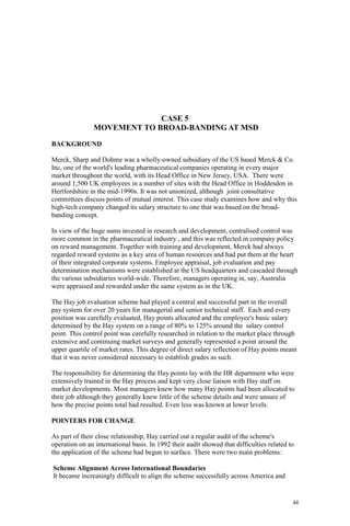 44
CASE 5
MOVEMENT TO BROAD-BANDING AT MSD
BACKGROUND
Merck, Sharp and Dohme was a wholly-owned subsidiary of the US based Merck & Co.
Inc, one of the world's leading pharmaceutical companies operating in every major
market throughout the world, with its Head Office in New Jersey, USA. There were
around 1,500 UK employees in a number of sites with the Head Office in Hoddesdon in
Hertfordshire in the mid-1990s. It was not unionized, although joint consultative
committees discuss points of mutual interest. This case study examines how and why this
high-tech company changed its salary structure to one that was based on the broad-
banding concept.
In view of the huge sums invested in research and development, centralised control was
more common in the pharmaceutical industry , and this was reflected in company policy
on reward management. Together with training and development, Merck had always
regarded reward systems as a key area of human resources and had put them at the heart
of their integrated corporate systems. Employee appraisal, job evaluation and pay
determination mechanisms were established at the US headquarters and cascaded through
the various subsidiaries world-wide. Therefore, managers operating in, say, Australia
were appraised and rewarded under the same system as in the UK.
The Hay job evaluation scheme had played a central and successful part in the overall
pay system for over 20 years for managerial and senior technical staff. Each and every
position was carefully evaluated, Hay points allocated and the employee's basic salary
determined by the Hay system on a range of 80% to 125% around the salary control
point. This control point was carefully researched in relation to the market place through
extensive and continuing market surveys and generally represented a point around the
upper quartile of market rates. This degree of direct salary reflection of Hay points meant
that it was never considered necessary to establish grades as such.
The responsibility for determining the Hay points lay with the HR department who were
extensively trained in the Hay process and kept very close liaison with Hay staff on
market developments. Most managers knew how many Hay points had been allocated to
their job although they generally knew little of the scheme details and were unsure of
how the precise points total had resulted. Even less was known at lower levels.
POINTERS FOR CHANGE
As part of their close relationship, Hay carried out a regular audit of the scheme's
operation on an international basis. In 1992 their audit showed that difficulties related to
the application of the scheme had begun to surface. There were two main problems:
Scheme Alignment Across International Boundaries
It became increasingly difficult to align the scheme successfully across America and
 