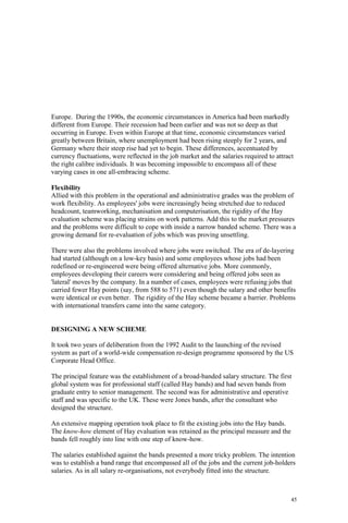 45
Europe. During the 1990s, the economic circumstances in America had been markedly
different from Europe. Their recession had been earlier and was not so deep as that
occurring in Europe. Even within Europe at that time, economic circumstances varied
greatly between Britain, where unemployment had been rising steeply for 2 years, and
Germany where their steep rise had yet to begin. These differences, accentuated by
currency fluctuations, were reflected in the job market and the salaries required to attract
the right calibre individuals. It was becoming impossible to encompass all of these
varying cases in one all-embracing scheme.
Flexibility
Allied with this problem in the operational and administrative grades was the problem of
work flexibility. As employees' jobs were increasingly being stretched due to reduced
headcount, teamworking, mechanisation and computerisation, the rigidity of the Hay
evaluation scheme was placing strains on work patterns. Add this to the market pressures
and the problems were difficult to cope with inside a narrow banded scheme. There was a
growing demand for re-evaluation of jobs which was proving unsettling.
There were also the problems involved where jobs were switched. The era of de-layering
had started (although on a low-key basis) and some employees whose jobs had been
redefined or re-engineered were being offered alternative jobs. More commonly,
employees developing their careers were considering and being offered jobs seen as
'lateral' moves by the company. In a number of cases, employees were refusing jobs that
carried fewer Hay points (say, from 588 to 571) even though the salary and other benefits
were identical or even better. The rigidity of the Hay scheme became a barrier. Problems
with international transfers came into the same category.
DESIGNING A NEW SCHEME
It took two years of deliberation from the 1992 Audit to the launching of the revised
system as part of a world-wide compensation re-design programme sponsored by the US
Corporate Head Office.
The principal feature was the establishment of a broad-banded salary structure. The first
global system was for professional staff (called Hay bands) and had seven bands from
graduate entry to senior management. The second was for administrative and operative
staff and was specific to the UK. These were Jones bands, after the consultant who
designed the structure.
An extensive mapping operation took place to fit the existing jobs into the Hay bands.
The know-how element of Hay evaluation was retained as the principal measure and the
bands fell roughly into line with one step of know-how.
The salaries established against the bands presented a more tricky problem. The intention
was to establish a band range that encompassed all of the jobs and the current job-holders
salaries. As in all salary re-organisations, not everybody fitted into the structure.
 
