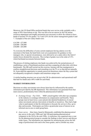 46
Moreover, the US Head Office preferred bands that were not too wide, probably with a
range of 50% from bottom to top. This was felt to be too narrow by the UK human
resources department and lengthy persuasion was necessary to allow the scheme to have
bands of around 75% for grades 1 to 5 and 125% for the senior management grades 6 and
7. Examples of the new salary bands were:
£14,500 - £27,000
£20,000 - £40,000
£30,000 - £65,000
To overcome the difficulties of some current employees having salaries over the
maximum of the band, the band limits were set as parameters for guidance to line
managers who, in special circumstances, were allowed to set a salary above the limit if
market forces dictated this necessity. The overlap of grades was in the order of 15%
which facilitated movements between bands.
The process of slotting employees into bands was achieved by the normal process of
establishing a series of benchmark positions and then comparing all other jobs with those
benchmarks. The HR staff carried out this exercise, liaising with line management to
confirm straightforward decisions and consulting over the 5% or so that did not naturally
fit. It provided the opportunity to remedy perceived distortions where the Hay system had
not adequately recognised a complex and sometimes unique role.
A similar banding structure was set up in the UK for administrative and operational staff
that had five bands and a 60% width for each band.
MARKET INFORMATION
Decisions on salary movements were always been heavily influenced by the market
information provided by the HR department. This information was generated from four
main sources, predominately from within the pharmaceutical industry:
Exchange Group – Pay Clubs. MSD joined together with other top companies
in the industry to exchange information on compensation and benefits. These
groups meet at least twice a year and provide detailed breakdowns of crucial
salary movements and any innovations in benefits or incentives. They had a high
value to participants in that the information is focused, the service is free, up-to-
date and accurate. Participants can follow up particular areas of interest on an
informal one-to-one or small group basis.
Jones survey. Alan Jones, based in Monmouth, established the pharmaceutical
pay survey in the early 1980s and had 100 participating pharmaceutical
companies in the UK by the mid-1990s. A conference was organised once a year
for the pharmaceutical group to consider the findings in their surveys and discuss
wider issues. The information was important for monitoring pay across the full
range of professional roles and in the Jones grades, and to consider any areas
 