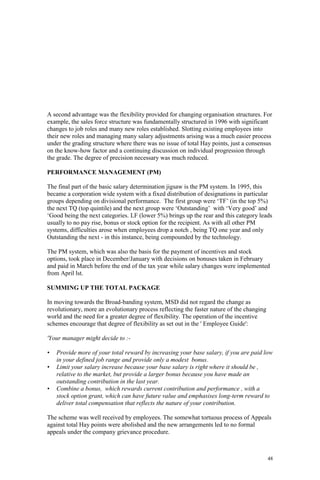 48
A second advantage was the flexibility provided for changing organisation structures. For
example, the sales force structure was fundamentally structured in 1996 with significant
changes to job roles and many new roles established. Slotting existing employees into
their new roles and managing many salary adjustments arising was a much easier process
under the grading structure where there was no issue of total Hay points, just a consensus
on the know-how factor and a continuing discussion on individual progression through
the grade. The degree of precision necessary was much reduced.
PERFORMANCE MANAGEMENT (PM)
The final part of the basic salary determination jigsaw is the PM system. In 1995, this
became a corporation wide system with a fixed distribution of designations in particular
groups depending on divisional performance. The first group were ‘TF’ (in the top 5%)
the next TQ (top quintile) and the next group were ‘Outstanding’ with ‘Very good’ and
‘Good being the next categories. LF (lower 5%) brings up the rear and this category leads
usually to no pay rise, bonus or stock option for the recipient. As with all other PM
systems, difficulties arose when employees drop a notch , being TQ one year and only
Outstanding the next - in this instance, being compounded by the technology.
The PM system, which was also the basis for the payment of incentives and stock
options, took place in December/January with decisions on bonuses taken in February
and paid in March before the end of the tax year while salary changes were implemented
from April lst.
SUMMING UP THE TOTAL PACKAGE
In moving towards the Broad-banding system, MSD did not regard the change as
revolutionary, more an evolutionary process reflecting the faster nature of the changing
world and the need for a greater degree of flexibility. The operation of the incentive
schemes encourage that degree of flexibility as set out in the ' Employee Guide':
'Your manager might decide to :-
• Provide more of your total reward by increasing your base salary, if you are paid low
in your defined job range and provide only a modest bonus.
• Limit your salary increase because your base salary is right where it should be ,
relative to the market, but provide a larger bonus because you have made an
outstanding contribution in the last year.
• Combine a bonus, which rewards current contribution and performance , with a
stock option grant, which can have future value and emphasises long-term reward to
deliver total compensation that reflects the nature of your contribution.
The scheme was well received by employees. The somewhat tortuous process of Appeals
against total Hay points were abolished and the new arrangements led to no formal
appeals under the company grievance procedure.
 