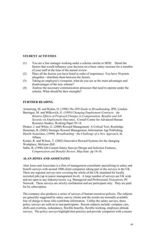 49
STUDENT ACTIVITIES
(1) You are a line manager working under a scheme similar to MSD. Detail the
factors that would influence your decision on a basic salary increase for a member
of your staff at the time of the annual review.
(2) Place all the factors you have listed in order of importance. You have 50 points
altogether - distribute them between the factors.
(3) Taking an employee's viewpoint, what do you see as the main advantages and
disadvantages of the new scheme?
(4) Analyse the necessary communication processes that need to operate under the
scheme. What should be their strengths?
FURTHER READING
Armstrong, M. and Ryden, O. (1996) The IPD Guide to Broadbanding, IPD, London.
Barringer, M. and Milkovich, G. (1995) Changing Employment Contracts : the
Relative Effects of Proposed Changes in Compensation, Benefits and Job
Security on Employment Outcomes, Cornell Centre for Advanced Human
Resource Studies, Working Paper 95-14.
Druker, J. and White, G. (2000) Reward Management: A Critical Text, Routledge.
Heneman, R. (2002) Strategic Reward Management, Information Age Publishing.
Hewitt Associates, (1994) Broadbanding - the Challenge of a New Approach, St.
Albans.
Kanter, R. and Wilson, T. (2002) Innovative Reward Systems for the changing
Workplace, McGraw-Hill.
Sable, R. (1990) Job Content Salary Surveys Design and Selection Features,
Compensation and Benefits Review, May/June pp 14-18.
ALAN JONES AND ASSOCIATES
Alan Jones and Associates is a firm of management consultants specialising in salary and
benefit surveys with around 1000 client companies taking part in the surveys in the UK.
There are regional surveys now covering the whole of the UK mainland for locally
recruited jobs (up to junior management level). A large number of surveys are UK wide
and are open to any industry/sector, e.g. Managerial and Professional; Executives; PC
Network. These surveys are strictly confidential and are participant only. They are paid
for by subscription.
The company also produces a series of surveys of human resources policies. The subjects
are generally suggested by salary survey clients and the results are normally available
free of charge to those who contribute information. Unlike the salary surveys, these
policy surveys are sold on to non-participants. Recent subjects include: company cars,
shifts and overtime, redundancy, flexible benefits, flexible working, employee attitude
surveys. The policy surveys highlight best practice and provide companies with a means
 