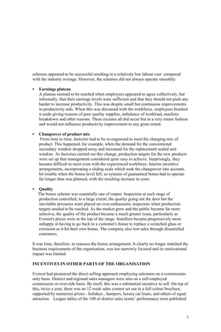 5
schemes appeared to be successful resulting in a relatively low labour cost compared
with the industry average. However, the schemes did not always operate smoothly:
• Earnings plateau.
A plateau seemed to be reached when employees appeared to agree collectively, but
informally, that their earnings levels were sufficient and that they should not push any
harder to increase productivity. This was despite small but continuous improvements
in productivity aids. When this was discussed with the workforce, employees brushed
it aside giving reasons of poor quality supplies, imbalance of workload, machine
breakdown and other reasons. These excuses all did occur but in a very minor fashion
and would not influence productivity improvement to any great extent.
• Changeover of product mix
From time to time, factories had to be re-organised to meet the changing mix of
product. This happened, for example, when the demand for the conventional
secondary window dropped away and increased for the replacement sealed unit
window. As factories carried out this change, production targets for the new products
were set up that management considered quite easy to achieve. Surprisingly, they
became difficult to meet even with the experienced workforce. Interim incentive
arrangements, incorporating a sliding scale which took the changeover into account,
hit trouble when the bonus level fell, so systems of guaranteed bonus had to operate
far longer than was planned, with the resulting increase in costs.
• Quality
The bonus scheme was essentially one of output. Inspection at each stage of
production controlled, to a large extent, the quality going out the door but the
inevitable pressures were placed on over-enthusiastic inspectors when production
targets needed to be reached. As the market grew and the public became far more
selective, the quality of the product became a much greater issue, particularly as
Everest's prices were at the top of the range. Installers became progressively more
unhappy at having to go back to a customer's house to replace a scratched glass or
extrusion as it hit their own bonus. The company also lost sales through dissatisfied
customers.
It was time, therefore, to reassess the bonus arrangement. It clearly no longer matched the
business requirements of the organisation, was too narrowly focused and its motivational
impact was limited.
INCENTIVES IN OTHER PARTS OF THE ORGANISATION
Everest had pioneered the direct selling approach employing salesmen on a commission-
only basis. District and regional sales managers were also on a self-employed
commission or over-ride basis. By itself, this was a substantial incentive to sell. On top of
this, twice a year, there was an 12 week sales contest set out in a full colour brochure,
supported by numerous prizes - holidays , hampers, luxury car loans, and others of equal
attraction. League tables of the 100 or district sales teams’ performance were published
 