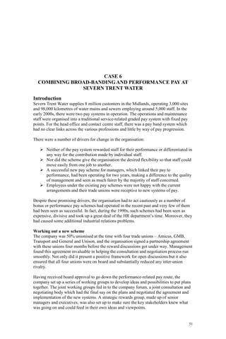 51
CASE 6
COMBINING BROAD-BANDING AND PERFORMANCE PAY AT
SEVERN TRENT WATER
Introduction
Severn Trent Water supplies 8 million customers in the Midlands, operating 3,000 sites
and 98,000 kilometres of water mains and sewers employing around 5,000 staff. In the
early 2000s, there were two pay systems in operation. The operations and maintenance
staff were organised into a traditional service-related graded pay system with fixed pay
points. For the head office and contact centre staff, there was a pay band system which
had no clear links across the various professions and little by way of pay progression.
There were a number of drivers for change in the organisation:
Neither of the pay system rewarded staff for their performance or differentiated in
any way for the contribution made by individual staff.
Nor did the scheme give the organisation the desired flexibility so that staff could
move easily from one job to another.
A successful new pay scheme for managers, which linked their pay to
performance, had been operating for two years, making a difference to the quality
of management and seen as much fairer by the majority of staff concerned.
Employees under the existing pay schemes were not happy with the current
arrangements and their trade unions were receptive to new systems of pay.
Despite these promising drivers, the organisation had to act cautiously as a number of
bonus or performance pay schemes had operated in the recent past and very few of them
had been seen as successful. In fact, during the 1990s, such schemes had been seen as
expensive, divisive and took up a great deal of the HR department’s time. Moreover, they
had caused some additional industrial relations problems.
Working out a new scheme
The company was 50% unionised at the time with four trade unions – Amicus, GMB,
Transport and General and Unison, and the organisation signed a partnership agreement
with these unions four months before the reward discussions got under way. Management
found this agreement invaluable in helping the consultation and negotiation process run
smoothly. Not only did it present a positive framework for open discussions but it also
ensured that all four unions were on board and substantially reduced any inter-union
rivalry.
Having received board approval to go down the performance-related pay route, the
company set up a series of working groups to develop ideas and possibilities to put plans
together. The joint working groups fed in to the company forum, a joint consultation and
negotiating body which had the final say on the plans and negotiated the agreement and
implementation of the new systems. A strategic rewards group, made up of senior
managers and executives, was also set up to make sure the key stakeholders knew what
was going on and could feed in their own ideas and viewpoints.
 
