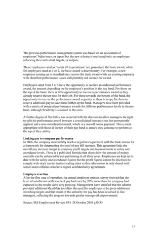 53
The previous performance management system was based on an assessment of
employees’ behaviours, or inputs but the new scheme is one based only on employees
achieving their individual targets, or outputs.
Those employees rated as ‘meets all expectations’ are guaranteed the basic award, while
for employees rated as 1 or 2, the basic award is discretionary. For example, a new
employee coming up to standard may receive the basic award while an existing employee
with identified performance issues will probably not receive the award.
Employees rated from 3 to 5 have the opportunity to receive an additional performance
award, the amount depending on the employee’s position in the pay band. For those on
the top of the band, there is little opportunity to receive a performance award as they
already receive the top rate for their job. For those towards the bottom of the band, the
opportunity to receive the performance award is greater as there is scope for them to
receive additional pay to take them further up the band. Managers have been provided
with a matrix of potential performance awards for different performance levels in the pay
band, although flexibility is allowed in this area.
A further degree of flexibility has occurred with the decision to allow managers the right
to split the performance award between a consolidated increase (one that permanently
applies) and a non-consolidated award, which is a one-off bonus payment. This is most
appropriate with those at the top of their pay band to ensure they continue to perform at
the top of their ability.
Linking pay to company performance
In 2006, the company successfully reach a negotiated agreement with the trade unions for
a framework for determining the level of pay bill increase. This agreement links the
overall pay increase budget to company profit targets and improvements in safety and
attendance levels. There is a published formula that shows how the amount of money
available can be enhanced by out-performing in all three areas. Employees are kept up to
date with the safety and attendance figures but the profit figures cannot be disclosed to
comply with stock market insider trading rules so this information is only shared with
senior union officials who have signed confidentiality agreements.
Employee reaction
After the first year of operation, the annual employee opinion survey showed that the
level of satisfaction with levels of pay had risen by 20%, more than the company had
expected so the results were very pleasing. Management were satisfied that the scheme
provided additional flexibility to reflect the need for employees to be given additional,
stretching targets and that much of the authority for pay has been devolved to line
managers, reflecting the progress towards greater managerial empowerment.
Source: IRS Employment Review 834 28 October 2005 p30-33
 