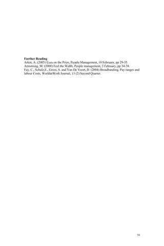 54
Further Reading
Arkin, A. (2005) Eyes on the Prize, People Management, 10 February, pp 29-35.
Armstrong, M. (2000) Feel the Width, People management, 3 February, pp 34-38.
Fay, C., Schulz,E., Gross, S. and Van De Voort, D. (2004) Broadbanding, Pay ranges and
labour Costs, WorldatWork Journal, 13 (2) Second Quarter.
 