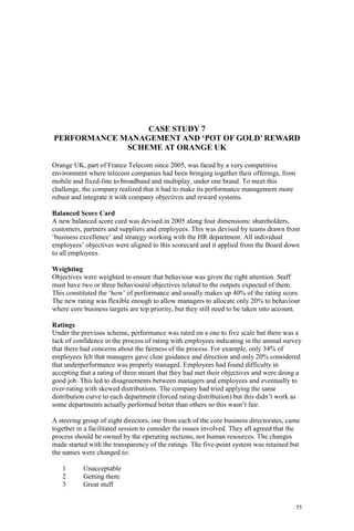 55
CASE STUDY 7
PERFORMANCE MANAGEMENT AND ‘POT OF GOLD’ REWARD
SCHEME AT ORANGE UK
Orange UK, part of France Telecom since 2005, was faced by a very competitive
environment where telecom companies had been bringing together their offerings, from
mobile and fixed-line to broadband and multiplay, under one brand. To meet this
challenge, the company realized that it had to make its performance management more
robust and integrate it with company objectives and reward systems.
Balanced Score Card
A new balanced score card was devised in 2005 along four dimensions: shareholders,
customers, partners and suppliers and employees. This was devised by teams drawn from
‘business excellence’ and strategy working with the HR department. All individual
employees’ objectives were aligned to this scorecard and it applied from the Board down
to all employees.
Weighting
Objectives were weighted to ensure that behaviour was given the right attention. Staff
must have two or three behavioural objectives related to the outputs expected of them.
This constituted the ‘how’ of performance and usually makes up 40% of the rating score.
The new rating was flexible enough to allow managers to allocate only 20% to behaviour
where core business targets are top priority, but they still need to be taken into account.
Ratings
Under the previous scheme, performance was rated on a one to five scale but there was a
lack of confidence in the process of rating with employees indicating in the annual survey
that there had concerns about the fairness of the process. For example, only 34% of
employees felt that managers gave clear guidance and direction and only 20% considered
that underperformance was properly managed. Employees had found difficulty in
accepting that a rating of three meant that they had met their objectives and were doing a
good job. This led to disagreements between managers and employees and eventually to
over-rating with skewed distributions. The company had tried applying the same
distribution curve to each department (forced rating distribution) but this didn’t work as
some departments actually performed better than others so this wasn’t fair.
A steering group of eight directors, one from each of the core business directorates, came
together in a facilitated session to consider the issues involved. They all agreed that the
process should be owned by the operating sections, not human resources. The changes
made started with the transparency of the ratings. The five-point system was retained but
the names were changed to:
1 Unacceptable
2 Getting there
3 Great stuff
 