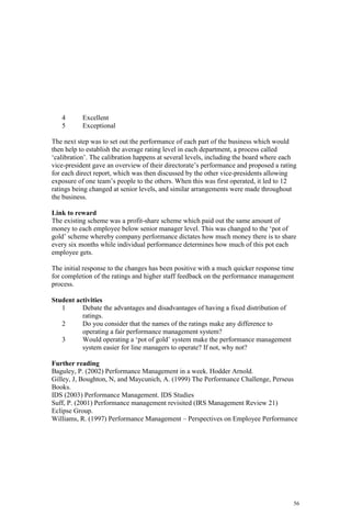 56
4 Excellent
5 Exceptional
The next step was to set out the performance of each part of the business which would
then help to establish the average rating level in each department, a process called
‘calibration’. The calibration happens at several levels, including the board where each
vice-president gave an overview of their directorate’s performance and proposed a rating
for each direct report, which was then discussed by the other vice-presidents allowing
exposure of one team’s people to the others. When this was first operated, it led to 12
ratings being changed at senior levels, and similar arrangements were made throughout
the business.
Link to reward
The existing scheme was a profit-share scheme which paid out the same amount of
money to each employee below senior manager level. This was changed to the ‘pot of
gold’ scheme whereby company performance dictates how much money there is to share
every six months while individual performance determines how much of this pot each
employee gets.
The initial response to the changes has been positive with a much quicker response time
for completion of the ratings and higher staff feedback on the performance management
process.
Student activities
1 Debate the advantages and disadvantages of having a fixed distribution of
ratings.
2 Do you consider that the names of the ratings make any difference to
operating a fair performance management system?
3 Would operating a ‘pot of gold’ system make the performance management
system easier for line managers to operate? If not, why not?
Further reading
Baguley, P. (2002) Performance Management in a week. Hodder Arnold.
Gilley, J, Boughton, N, and Maycunich, A. (1999) The Performance Challenge, Perseus
Books.
IDS (2003) Performance Management. IDS Studies
Suff, P. (2001) Performance management revisited (IRS Management Review 21)
Eclipse Group.
Williams, R. (1997) Performance Management – Perspectives on Employee Performance
 