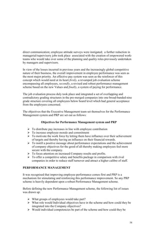 58
direct communication; employee attitude surveys were instigated; a further reduction in
managerial/supervisory jobs took place associated with the creation of empowered work-
teams who would take over some of the planning and quality roles previously undertaken
by managers and supervisors.
In view of the losses incurred in previous years and the increasingly global competitive
nature of their business, the overall improvement in employee performance was seen as
the most major priority. An effective pay system was seen as the reinforcer of this
concept which would need at its heart firstly, a revamped job evaluation scheme
encompassing all employees, secondly, a revised and robust performance management
scheme based on the new Values and finally, a system of paying for performance.
The job evaluation process duly took place and integrated a set of overlapping and
contradictory grading structures in the pre-merged companies into one broad-banded nine
grade structure covering all employees below board level which had general acceptance
from the employees concerned.
The objectives that the Executive Management team set themselves for the Performance
Management system and PRP are set out as follows:
Objectives for Performance Management system and PRP
To distribute pay increases in line with employee contribution
To increase employee morale and commitment
To motivate the work force by letting them have influence over their achievement
of targets and thereby having an influence on their financial rewards.
To instill a positive message about performance expectations and the achievement
of company objectives for the good of all thereby making employees feel more
secure with the company.
To focus attention on increased Company results and profits.
To offer a competitive salary and benefits package in comparison with rival
companies in order to reduce staff turnover and attract a higher calibre of staff.
PERFORMANCE MANAGEMENT
It was recognised that improving employee performance comes first and PRP is a
mechanism for stimulating and reinforcing this performance improvement. So any PRP
scheme is heavily dependent upon a robust Performance Management scheme.
Before defining the new Performance Management scheme, the following list of issues
was drawn up:
What groups of employees would take part?
What role would Individual objectives have in the scheme and how could they be
integrated into the Company objectives?
Would individual competencies be part of the scheme and how could they be
 