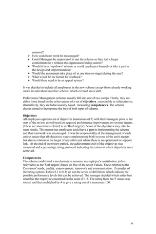 59
assessed?
How could team work be encouraged?
Could Managers be empowered to run the scheme so they had a larger
commitment to it without the organisation losing control?
Would it be a ‘top-down’ scheme or could employees themselves take a part in
the design and implementation?
Would the assessment take place all at one time or staged during the year?
What would be the format for feedback?
Would there need to be an appeal system?
It was decided to include all employees in the new scheme except those already working
under an individual incentive scheme, which covered sales staff.
Performance Management schemes usually fall into one of two camps. Firstly, they are
either those based on the achievement of a set of objectives , measurable or subjective or,
alternatively, they are behaviourally based , measuring competencies. The scheme
chosen aimed to incorporate the best of both types of scheme.
Objectives
All employees agreed a set of objectives (maximum of 5) with their managers prior to the
start of the review period based on required performance improvement or revenue targets.
(These are sometimes referred to as 'Hard targets'). Some of the objectives may refer to
team results. This meant that employees could have a part in implementing the scheme
and that teamwork was encouraged. It was the responsibility of the management of each
unit to ensure that all objectives were complementary both in terms of the unit's targets
but also in relation to the target of any other unit where there is an operational or support
link. At the end of the review period, the achievement level of the objectives was
measured and a percentage rating produced indicating the extent to which objectives were
achieved.
Competencies
The scheme established a mechanism to measure an employee's contribution, (often
referred to as the 'Soft targets') based on five of the set of Values. These referred to the
Customers' needs, quality, empowerment, teamwork and communication. Examples of
the rating system (Tables 8.1 to 8.3) set out the series of definitions which indicate the
possible performance levels that can be achieved. The manager decided which series best
describes the employee concerned on the scale of 1-5. The rating from the 5 values was
totaled and then multiplied by 4 to give a rating out of a maximum 100.
 