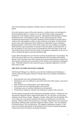 6
each week stimulating competition. Nobody, after all, wanted to be seen in the lower
grades.
Given the immense success of the sales incentives, a similar scheme was introduced in
the 40 installation depots. A contest was set up at first which simply measured the
productivity of the installers and the surveyors. Although this led immediately to higher
installation levels, it did nothing for quality. On the second attempt, the scheme
incorporated measurements of customer satisfaction which included surveying within 3
weeks of sale and installation within 3 weeks of delivery to the depot. To deal with the
quality issues, each replacement which needed to be ordered due to poor installation
produced penalties. In the final version of the scheme, the issue of debtors was tackled.
There had been a growing number of customers who had simply not paid their bills. In
the vast majority of cases, this was due to dissatisfaction with some aspect of the work
which had not been resolved. Into the scheme went penalties in proportion to the level of
debt to stimulate the depots to put these problems right.
League tables throughout the year showed everybody the performance of each depot. The
prize at the end of each year was a weekend abroad for all of the depot staff and their
spouses. In the first three years of the contest, the measured improvement in productivity
and customer satisfaction was in the order of 30% and this was maintained in subsequent
years. What had worked for sales teams thriving on competition appeared to work for
other teams of staff.
THE NEW FACTORY INCENTIVE SCHEME
The Personnel Manager was, therefore, given the task of planning and introducing a
similar contest for the group of factories. Initially, there were a number of problems to
overcome :-
• Some factories were more mechanised than others.
• Distribution costs were different as some delivered to the whole country, some just to
their region .
• Some factories were multi-product, some single product.
• How was the issue of comparing quality to be assessed?
• Could other issues of customer satisfaction be incorporated?
• Would factory employees respond to the challenge or regard it with cynicism?
The first scheme incorporated only Productivity and Quality elements. Productivity was
measured by taking the factory output and dividing it by ALL the hours, not just those
employees on the bonus scheme. Managers, cleaners, office staff were all included. This
was to make sure every person working in the factory would become involved in the
outcome. Taking evidence from the previous 12 months, simple factors were inserted for
the products relating to their estimated comparative labour content. 10% was deducted
for Entrance Doors, 20% for Patio doors, 10% added for replacement windows. A few
extras were allowed, particularly for the detailed work involved in leaded and georgian
windows but extras were kept to an absolute minimum.
 