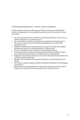 64
PAYING FOR PERFORMANCE - ADVICE TO PRACTITIONERS
In their standard work, Reward Management, Michael Armstrong and Helen Murlis
analyse the requirements to encourage performance pay to act as a motivator. Here are
ten of them:
• Fair and consistent means are available for measuring performance. Unless you can
measure performance, you cannot pay for it.
• The reward follows as closely as possible the accomplishment which generates it.
• The reward is clearly and closely linked and proportionate to the effort of the
individual or team.
• Employees should be able to track performance against their targets and standards
throughout the period over which performance is being assessed.
• There is a reasonable amount of stability in work methods and flows.
• Constraints are built into individual schemes which ensure that employees cannot
receive inflated rewards which are not related to their own performance.
• Employees covered by the scheme are involved in its development and operation and
in making needed modifications.
• Managers have the people skills required to obtain the maximum benefit from the
scheme.
• The scheme is properly designed, installed, maintained and adapted to meet changing
circumstances.
• Determined and continuing efforts are made by the organisation to communicate to
employees the rationale of the scheme and how they can benefit from it.
 