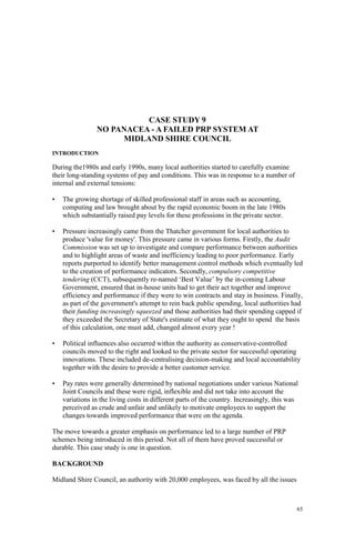 65
CASE STUDY 9
NO PANACEA - A FAILED PRP SYSTEM AT
MIDLAND SHIRE COUNCIL
INTRODUCTION
During the1980s and early 1990s, many local authorities started to carefully examine
their long-standing systems of pay and conditions. This was in response to a number of
internal and external tensions:
• The growing shortage of skilled professional staff in areas such as accounting,
computing and law brought about by the rapid economic boom in the late 1980s
which substantially raised pay levels for these professions in the private sector.
• Pressure increasingly came from the Thatcher government for local authorities to
produce 'value for money'. This pressure came in various forms. Firstly, the Audit
Commission was set up to investigate and compare performance between authorities
and to highlight areas of waste and inefficiency leading to poor performance. Early
reports purported to identify better management control methods which eventually led
to the creation of performance indicators. Secondly, compulsory competitive
tendering (CCT), subsequently re-named ‘Best Value’ by the in-coming Labour
Government, ensured that in-house units had to get their act together and improve
efficiency and performance if they were to win contracts and stay in business. Finally,
as part of the government's attempt to rein back public spending, local authorities had
their funding increasingly squeezed and those authorities had their spending capped if
they exceeded the Secretary of State's estimate of what they ought to spend the basis
of this calculation, one must add, changed almost every year !
• Political influences also occurred within the authority as conservative-controlled
councils moved to the right and looked to the private sector for successful operating
innovations. These included de-centralising decision-making and local accountability
together with the desire to provide a better customer service.
• Pay rates were generally determined by national negotiations under various National
Joint Councils and these were rigid, inflexible and did not take into account the
variations in the living costs in different parts of the country. Increasingly, this was
perceived as crude and unfair and unlikely to motivate employees to support the
changes towards improved performance that were on the agenda.
The move towards a greater emphasis on performance led to a large number of PRP
schemes being introduced in this period. Not all of them have proved successful or
durable. This case study is one in question.
BACKGROUND
Midland Shire Council, an authority with 20,000 employees, was faced by all the issues
 