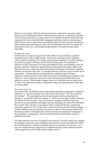 68
that was a normal duty of the job and extra increments could not be earned by simply
doing your job. Defining that narrow channel between what was a normal duty and what
was an extra goal became very controversial. It was difficult enough for those staff with
comparatively routine and predictable management positions, such as in accounting or
public service areas, to agree what were definable goals; for those in project based areas,
such as planning and development, where their job normally involved a set of goals for
each project in any case, constructing and agreeing the 'extra' goals became almost
impossible.
Working the system
It did not take too long for a proportion of the staff to work out what they needed to
concentrate on to achieve higher ratings. Firstly, they could ignore those indicators
which carried low gearings. For example, goals that had a gearing of 5 could be ignored.
No matter how good or bad their achievements for these goals, it would make no
difference to their final rating. The same point applied to those accountabilities with low
gearings. Indicators which were ignored became marginalised and merely added to the
bureaucratic process. Staff concentrated their effort on indicators which had a significant
influence on the final result. Now, it is possible that this could have positive results for an
organisation. Creating priorities (giving indicators a high gearing) could focus
employees' attention on those areas which are crucial to the authority's performance at the
expense of areas which have received too much attention and contribute little to the
authority's success. What tended to happen, however, is that there was too much focus
on large value goals at the expense of important routine activities particularly those that
served the public.
Assessment processes
Not unexpectedly, the difficulty arose with applying quantitative judgments to qualitative
indicators, i.e. when the question is not ‘How many does she do?’ but ‘How well does
she do them?’ The same appraisee may be rated a good verbal communicator by
manager X, wordy and verbose by manager Y. There were also large variations between
the amount of work assessed. Some conscientious managers examined every goal,
assessed every accountability and judged each personal quality for each of the staff under
their control. This took place every quarter. Others recognised that they could not be
expected to spend over 20 % of their time on this activity and cut their cloth accordingly.
Another difficulty was the reluctance of assessors to allow a final rating to finish on the
three lowest grades or the higher ones which meant that most employees finished up in
the satisfactory or good grades. These may be intrinsically satisfying but carried no
additional increment.
The major fault here was lack of training for the assessors. Not only would it have helped
the managers concerned to gain confidence and experience in this most difficult of skills,
but it would also have ensured a reasonable degree of consistency in the process. As it
was, the recipients became progressively confused and angry at their unequal treatment
which ranged between the cavalier and the deadly serious.
 