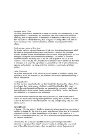 69
Individual versus Team
The entire system was set up to allow increased rewards for individuals justified by their
high performance. Unfortunately, this encouraged some individuals to concentrate on
improving their own performance at the expense of the team with whom they worked. If
there was a choice between furthering their own goals or helping out the team, then the
choice was an easy one. Teamwork, therefore, had little encouragement from this
scheme.
Employees' perception of the scheme
The scheme had been introduced as a major break from the traditional pay system which
was based on service only and unrelated to performance. Although the initial pay
increases when the scheme was introduced were welcomed, the on-going results left most
employees feeling that the scheme had barely changed. The number of additional
increments awarded was fairly small in the first year of operation and fell in each
successive year so that, by 1994, no additional increments were awarded at all. It seemed
to employees at all levels that a great deal of administrative work in terms of appraisals,
measures and indicators was being carried out four times a year to achieve little or
nothing.
Union Opposition
The scheme was opposed by the union who saw acceptance as employees signing their
rights away. In the end, however, all but the Branch Secretary accepted and signed up to
the new arrangement.
Funding difficulties
The final and most crucial difficulty was that related to the funding of the scheme. When
it was begun, there was a genuine belief that it would be self-funding. This would be
through the general expansion of business and services in the community which would
generate higher local and national funding together with efficiency savings and through
the withholding of increments to poor performers.
The reality was that the recession at the start of the 1990s cut back income from all
sources and the efficiency savings had to go towards funding theses shortfalls in income.
Moreover, the number of withheld increments was very small providing little or no extra
income sources.
CONCLUSION
In the mid-1990s, the authority decided to abandon the scheme using the argument that it
could not be funded. By that time, it no longer served any useful purpose. With hindsight,
it can be seen that it carried the seeds of its own destruction. It was conceived as a
method of salary enhancement and it ran out of steam as soon as problems of recruitment
and retention disappeared.
Unfortunately, this coincided with additional pressure from the government for
authorities to implement John Major's Citizen's Charter. In setting out the need for all
areas of the public domain to improve their service to their clients, the government
 