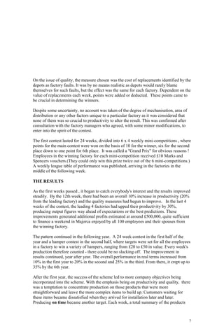 7
On the issue of quality, the measure chosen was the cost of replacements identified by the
depots as factory faults. It was by no means realistic as depots would rarely blame
themselves for such faults, but the effect was the same for each factory. Dependent on the
value of replacements each week, points were added or deducted. These points came to
be crucial in determining the winners.
Despite some uncertainty, no account was taken of the degree of mechanisation, area of
distribution or any other factors unique to a particular factory as it was considered that
none of them was so crucial to productivity to alter the result. This was confirmed after
consultation with the factory managers who agreed, with some minor modifications, to
enter into the spirit of the contest.
The first contest lasted for 24 weeks, divided into 6 x 4 weekly mini-competitions , where
points for the main contest were won on the basis of 10 for the winner, six for the second
place down to one point for 6th place. It was called a "Grand Prix" for obvious reasons !
Employees in the winning factory for each mini-competition received £10 Marks and
Spencers vouchers.(They could only win this prize twice out of the 6 mini-competitions.)
A weekly league table of performance was published, arriving in the factories in the
middle of the following week.
THE RESULTS
As the first weeks passed , it began to catch everybody's interest and the results improved
steadily. By the 12th week, there had been an overall 10% increase in productivity (20%
from the leading factory) and the quality measures had begun to improve. In the last 4
weeks of the contest, the leading 4 factories had upped their productivity by 30%,
producing output figures way ahead of expectations or the best predictions. These
improvements generated additional profits estimated at around £500,000, quite sufficient
to finance a weekend in Majorca enjoyed by all 100 employees and their spouses from
the winning factory.
The pattern continued in the following year. A 24 week contest in the first half of the
year and a hamper contest in the second half, where targets were set for all the employees
in a factory to win a variety of hampers, ranging from £20 to £50 in value. Every week's
production therefore counted - there could be no slacking off. The improvement in
results continued, year after year. The overall performance in real terms increased from
10% in the first year to 20% in the second and 25% in the third. From there, it crept up to
35% by the 6th year.
After the first year, the success of the scheme led to more company objectives being
incorporated into the scheme. With the emphasis being on productivity and quality, there
was a temptation to concentrate production on those products that were more
straightforward and leave the more complex items to build up. Customers waiting for
these items became dissatisfied when they arrived for installation later and later.
Producing on time became another target. Each week, a total summary of the products
 