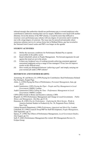 70
inferred strongly that authorities should use performance pay to reward employees who
contributed to authorities meeting their service targets. Midshires were faced with another
dilemma. Given the demise of the PRP scheme, it would be more than difficult to
resurrect a new performance pay scheme with any degree of conviction and it would be
met with a large degree of cynicism. The issue may be unresolved nationally where
numerous schemes survive in various forms but in Midland Shires, pay has reverted to
the National Joint Council scales and PRP is no longer on the agenda.
STUDENT ACTIVITIES
(1) Define the necessary conditions for Performance Related Pay to operate
successfully in the public sector.
(2) Read Littlechild's article in People Management. Put forward arguments for and
against the trend set out in the article.
(3) Is there any foolproof way of working towards achieving consistent appraisal
assessment judgments across a range of line managers? If not, how do improve
results in this difficult area?
(4) How would you distinguish between ‘achieving a goal’ and simply carrying out
your normal job under a PRP scheme?
REFERENCES AND FURTHER READING
Armstrong, M. and Brown, D. (1999) Paying for Contribution: Real Performance Related
Pay Strategies, Kogan Page.
Arkin, A. (1994) Paying the Price of Performance, Personnel Management, June, pp
24-27.
Audit Commission, (1995) Paying the Piper - People and Pay Management in Local
Government, HMSO, London.
Audit Commission (1995) Calling the Tune - Performance Management in Local
Government, HMSO, London.
CIPD (2002) Guide to Bonus and Incentive schemes, CIPD.
Brignall, S.(1995) Performance Management and Change in Local Government, Public
Money and Management , Oct-Dec, pp 23-36.
Henemen, R. (1985) Pay for Performance : Exploring the Merit System , Work in
America Institute Studies in Productivity No. 38, Pergamon Press, Elsford,
New York.
Labour Research Department, (1990) Performance Appraisal and Merit Pay, London.
Littlefield, D. (1996) Councils Swop PRP for Staff Development, People Management,
26th September, pp 15.
Spence, P. (1990) The Effects of Performance Management, Local Government Studies,
July/August, pp 3-6.
Suff, P. (2001) Performance Management Re-visited. IRS Management Review 21,
Eclipse Group.
 
