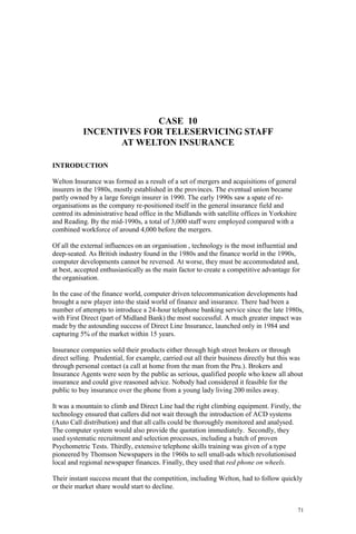 71
CASE 10
INCENTIVES FOR TELESERVICING STAFF
AT WELTON INSURANCE
INTRODUCTION
Welton Insurance was formed as a result of a set of mergers and acquisitions of general
insurers in the 1980s, mostly established in the provinces. The eventual union became
partly owned by a large foreign insurer in 1990. The early 1990s saw a spate of re-
organisations as the company re-positioned itself in the general insurance field and
centred its administrative head office in the Midlands with satellite offices in Yorkshire
and Reading. By the mid-1990s, a total of 3,000 staff were employed compared with a
combined workforce of around 4,000 before the mergers.
Of all the external influences on an organisation , technology is the most influential and
deep-seated. As British industry found in the 1980s and the finance world in the 1990s,
computer developments cannot be reversed. At worse, they must be accommodated and,
at best, accepted enthusiastically as the main factor to create a competitive advantage for
the organisation.
In the case of the finance world, computer driven telecommunication developments had
brought a new player into the staid world of finance and insurance. There had been a
number of attempts to introduce a 24-hour telephone banking service since the late 1980s,
with First Direct (part of Midland Bank) the most successful. A much greater impact was
made by the astounding success of Direct Line Insurance, launched only in 1984 and
capturing 5% of the market within 15 years.
Insurance companies sold their products either through high street brokers or through
direct selling. Prudential, for example, carried out all their business directly but this was
through personal contact (a call at home from the man from the Pru.). Brokers and
Insurance Agents were seen by the public as serious, qualified people who knew all about
insurance and could give reasoned advice. Nobody had considered it feasible for the
public to buy insurance over the phone from a young lady living 200 miles away.
It was a mountain to climb and Direct Line had the right climbing equipment. Firstly, the
technology ensured that callers did not wait through the introduction of ACD systems
(Auto Call distribution) and that all calls could be thoroughly monitored and analysed.
The computer system would also provide the quotation immediately. Secondly, they
used systematic recruitment and selection processes, including a batch of proven
Psychometric Tests. Thirdly, extensive telephone skills training was given of a type
pioneered by Thomson Newspapers in the 1960s to sell small-ads which revolutionised
local and regional newspaper finances. Finally, they used that red phone on wheels.
Their instant success meant that the competition, including Welton, had to follow quickly
or their market share would start to decline.
 