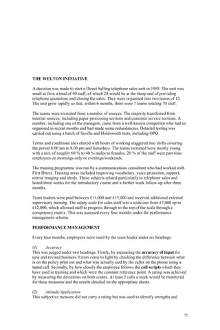 72
THE WELTON INITIATIVE
A decision was made to start a Direct Selling telephone sales unit in 1995. The unit was
small at first, a total of 40 staff, of which 24 would be at the sharp end of providing
telephone quotations and closing the sales. They were organised into two teams of 12.
The unit grew rapidly so that, within 6 months, there were 7 teams totaling 70 staff.
The teams were recruited from a number of sources. The majority transferred from
internal sources, including paper processing sections and customer service sections. A
number, including one of the managers, came from a well-known competitor who had re-
organised in recent months and had made some redundancies. Detailed testing was
carried out using a batch of Saville and Holdsworth tests, including OPQ.
Terms and conditions also altered with hours of working staggered into shifts covering
the period 8.00 am to 8.00 pm and Saturdays. The teams recruited were mostly young
with a mix of roughly 60 % to 40 % males to females. 20 % of the staff were part-time
employees on mornings only or evenings/weekends.
The training programme was run by a communications consultant who had worked with
First Direct. Training areas included improving vocabulary, voice projection, rapport,
mirror imaging and ideals. These subjects related particularly to telephone sales and
lasted three weeks for the introductory course and a further week follow-up after three
months.
Team leaders were paid between £11,000 and £15,000 and received additional external
supervisory training. The salary scale for sales staff was a wide one from £7,000 up to
£12,000, which allowed staff to progress through to the top of the scale through a
competency matrix. This was assessed every four months under the performance
management scheme.
PERFORMANCE MANAGEMENT
Every four months, employees were rated by the team leader under six headings:
(1) Accuracy
This was judged under two headings. Firstly, by measuring the accuracy of input for
new and revised business. Errors come to light by checking the difference between what
is on the policy print out and what was actually said by the caller on the phone using a
taped call. Secondly, by how closely the employee follows the call scripts which they
have used in training and which were the constant reference point. A rating was achieved
by measuring the deviations on both counts. At least 2 calls a week would be monitored
for these measures and the results detailed on the appropriate sheets.
(2) Attitude/Application
This subjective measure did not carry a rating but was used to identify strengths and
 
