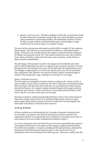 75
Quality control measures. Through a sampling of staff calls, an assessment would
be made with points for greeting, energy in the voice, good articulation, accuracy,
energy maintenance and referring methods. The benchmark would be 75 points,
the team average would be calculated and that team with the highest average
would receive an award as long as it exceeded 75 points.
The prize for the winning team each month would be £200 or roughly £25 per employee,
shared equally. The annual cost overall would be £2,400 plus a small administration
charge. As the prizes are a taxable benefit, the company would also bear the employees'
tax liability increasing the cost by 25%. The awards would not be cash. They would be
music tokens, gift tokens, meals out for the team, team excursions, cinema tickets or
points towards weekend breaks.
The advantages of this proposal was that it encouraged and rewarded the team ethos
which would include behaviour such as co-operation, peer pressure to perform, covering
through absence and working for the team. On the other hand, the high performers may
feel unhappy at supporting the rest of the team and the prizes may not suit individuals
who would prefer cash. Moreover, the amount of bonus could be considered slight in
relation to the average basic wage, working out at less than 4% on average.
Option 3 Individual incentives
The final option was straightforward sales incentives relating to the volume of sales. A
target would be set and a bonus awarded for sales above that target, incremented in bands
above this figure. The bonus per sale would also vary according to the media code that
attracted the business. For example, business obtained through yellow pages would not
warrant the same incentive. There would also be a team target and team leaders would
receive 20p for every sale in their team over the target.
This type of incentive would encourage high performers with no limit on the amount of
bonus that could be earned. However, it would need tight quality controls to insure
against rogue selling and the concept of the team would need to be encouraged by the
team leader in the absence of financial team incentives.
ACTUAL EVENTS
All three methods were used during the first 18 months of operation. During the first
seven months, no incentives were used but sales did not develop as quickly as the
organisation required. It was agreed that sales stimulation was necessary and a series of
team incentives were put in place including those detailed in option 2.
At a review of progress at the end of the first year, the teams reported that the incentives
were pleasant but the prizes were simply not big enough to support substantial efforts
from all the team members. A majority, including all the high performers, preferred the
introduction of individual bonuses based on sales. As this was also the view of
management, these were introduced in the following year. Sales grew steadily since that
 
