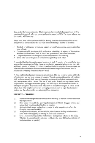 76
date, as did the bonus payments. The top earners have regularly been paid over £100 a
month and the overall sales per employee have increased by 50%. The bonus scheme has
been easily self-financing.
There have been a few detrimental effects. Firstly, there has been a noticeable switch
away from co-operation and this has been demonstrated by a number of pointers:
• The lack of willingness to train and support new staff unless some compensation has
been offered.
• Competitive spirit among the high performers, particularly in aspects of the contests
when the rewards have a limit so that if one gains benefit, the others must lose.
• Competitive banter has emerged which has been hurtful occasionally.
• There is far less willingness to switch rest days to help each other.
A second effect has been an increased turnover of staff. A number of new staff who have
appeared at recruitment to fit the character profile of a successful sales person, have left
within six months of joining. Exit interviews have failed to pinpoint the main reason but
there have been hints that the atmosphere has been too competitive and that there is
insufficient sympathy when mistakes are made.
A final problem has been an increase in absenteeism. This has occurred across all levels
of performers and has been a cause of concern. There is some evidence that a few of the
high performers reach their own self-set target towards the end of the month and then
have a day or two off for ‘stress’ The rest of team suffer through having to cover and a
degree of bad feeling permeates the group. The difficulty is the dilemma of whether to
attempt to discipline those individuals who meet or exceed their targets. If action is not
taken, then other employees who are not high performers start to copy the attendance
pattern and the culture slides towards one of low attendance.
STUDENT ACTIVITIES
(1) Do the incentive options available relate in any way to the new cultural values of
the organisation?
(2) How would you tackle the growing absenteeism problem? Suggest options and
set out their benefits and difficulties in practice.
(3) Although this is a case study about rewards, in what ways does it reflect the
changing patterns of working?
(4) As a potential customer, what would be your views on dealing with insurance
sales staff working partly or wholly on individual incentives?
(5) Give a reasoned critique of the performance management scheme in this study.
What are its strengths and what areas could give the most difficulties in terms of
implementation in practice?
 